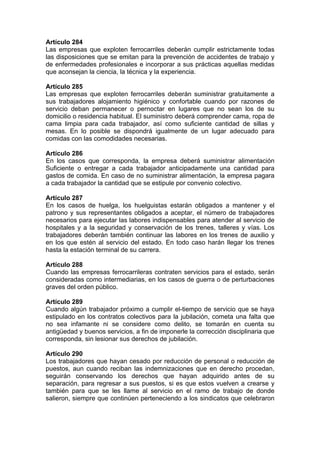 Artículo 284
Las empresas que exploten ferrocarriles deberán cumplir estrictamente todas
las disposiciones que se emitan para la prevención de accidentes de trabajo y
de enfermedades profesionales e incorporar a sus prácticas aquellas medidas
que aconsejan la ciencia, la técnica y la experiencia.
Artículo 285
Las empresas que exploten ferrocarriles deberán suministrar gratuitamente a
sus trabajadores alojamiento higiénico y confortable cuando por razones de
servicio deban permanecer o pernoctar en lugares que no sean los de su
domicilio o residencia habitual. El suministro deberá comprender cama, ropa de
cama limpia para cada trabajador, así como suficiente cantidad de sillas y
mesas. En lo posible se dispondrá igualmente de un lugar adecuado para
comidas con las comodidades necesarias.
Artículo 286
En los casos que corresponda, la empresa deberá suministrar alimentación
Suficiente o entregar a cada trabajador anticipadamente una cantidad para
gastos de comida. En caso de no suministrar alimentación, la empresa pagara
a cada trabajador la cantidad que se estipule por convenio colectivo.
Artículo 287
En los casos de huelga, los huelguistas estarán obligados a mantener y el
patrono y sus representantes obligados a aceptar, el número de trabajadores
necesarios para ejecutar las labores indispensables para atender al servicio de
hospitales y a la seguridad y conservación de los trenes, talleres y vías. Los
trabajadores deberán también continuar las labores en los trenes de auxilio y
en los que estén al servicio del estado. En todo caso harán llegar los trenes
hasta la estación terminal de su carrera.
Artículo 288
Cuando las empresas ferrocarrileras contraten servicios para el estado, serán
consideradas como intermediarias, en los casos de guerra o de perturbaciones
graves del orden público.
Artículo 289
Cuando algún trabajador próximo a cumplir el-tiempo de servicio que se haya
estipulado en los contratos colectivos para la jubilación, cometa una falta que
no sea infamante ni se considere como delito, se tomarán en cuenta su
antigüedad y buenos servicios, a fin de imponerle la corrección disciplinaria que
corresponda, sin lesionar sus derechos de jubilación.
Artículo 290
Los trabajadores que hayan cesado por reducción de personal o reducción de
puestos, aun cuando reciban las indemnizaciones que en derecho procedan,
seguirán conservando los derechos que hayan adquirido antes de su
separación, para regresar a sus puestos, si es que estos vuelven a crearse y
también para que se les llame al servicio en el ramo de trabajo de donde
salieron, siempre que continúen perteneciendo a los sindicatos que celebraron
 