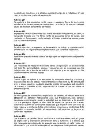 los contratos colectivos, si la afiliación existía al tiempo de la reducción. En otro
caso el reintegro se producirá plenamente.
Artículo 291
Se prohíbe a los tripulantes recibir carga y pasajeros fuera de los lugares
señalados por las empresas para estos fines. La violación de este artículo será
causa de rescisión del contrato de trabajo.
Artículo 292
El presente capitulo comprende toda forma de trabajo ferrocarrilero, es decir, el
transporte terrestre por vía férrea tanto de pasajeros como de carga, sea
mediante un flete o como medio adscrito al trabajo principal de una empresa
que no sea de transporte.
Artículo 293
El poder ejecutivo, a propuesta de la secretaria de trabajo y previsión social,
emitirá todos los reglamentos complementarios que considere necesarios.
Artículo 294
Todo lo no previsto en este capitulo se regirá por las disposiciones del presente
código.
Artículo 295
Las relaciones de trabajo de transporte aéreo se regirán por las disposiciones
del titulo IV, generalidades, sección i.-relaciones de las empresas con los
trabajadores, de la ley de aeronáutica civil vigente, y en su defecto por las
disposiciones del presente código.
Artículo 296
Con el objeto de aplicar a las empresas de transporte aéreo los principios y
disposiciones de este código, relacionándolos con los de la ley de aeronáutica
civil, el poder ejecutivo, mediante acuerdo emitido por conducto del ministerio
de trabajo y previsión social, reglamentara el trabajo a que se refiere el
presente capitulo.
Artículo 297
En los lugares de exploración y explotación de petróleo, el patrono esta en la
obligación de construir habitaciones para sus trabajadores, con carácter
transitorio o permanente, según la actividad que se desarrolle, y de acuerdo
con los preceptos higiénicos que dicte la inspección general del trabajo,
tomando en cuenta las condiciones especiales que exijan el clima y el suelo de
cada región y la profilaxis de las enfermedades endémicas y epidémicas. Esta
obligación comprende también el saneamiento del suelo en los lugares en
donde sea necesario.
Artículo 298
Las empresas de petróleo deben suministrar a sus trabajadores, en los lugares
de exploración y explotación, alimentación sana y suficiente, o el salario que
sea necesario para obtenerla, de acuerdo con su precio en cada región. La
alimentación que suministre en especial, se computara como parte del salario,
 