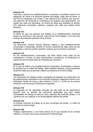Artículo 312
Todo jefe o patrono de establecimientos o empresas mercantiles estará en la
obligación de remitir a la dirección general del trabajo, cada mes de enero, la
lista de los empleados que tuviere y dar cuenta de los cambios que ocurran,
con distinción de hondureños y extranjeros, los empleos que desempeñen y el
sueldo que cada uno devengue, con todos los datos que establece el artículo
310, debiendo suministrar, además, cualquier otro dato que pidiere dicha
dirección.
Artículo 313
El hecho de que una persona que trabaje en un establecimiento comercial
preste sus servicios a otra persona, fuera de las horas legales, no le priva del
carácter de empleado particular de la primera.
Artículo 314
Los almacenes, tiendas, boticas, fábricas, talleres u otros establecimientos
comerciales o industriales, tendrán el número suficiente de sillas, para que los
empleados u obreros puedan sentarse, siempre que sus tareas lo permitan.
Artículo 315
En los establecimientos comerciales, las sillas deben estar atrás de los
mostradores o vitrinas, ya sean permanentes o provisorios, no tomándose en
cuenta las que se tienen para ser utilizadas por el público.
Artículo 316
En lo que se refiere a los establecimientos industriales, el empleado u obreros
de acuerdo con la índole del trabajo, debe realizarlo sentado, proporcionándole
el patrono sillas que le permitan realizar sus tareas con la menor fatiga.
Artículo 317
Los inspectores de trabajo quedan encargados de asegurar el cumplimiento de
las disposiciones contenidas en los artículos anteriores, debiendo imponer a los
Infractores multas de cinco a diez lempiras (l 5.00 a l 10.00) por la primera
infracción y de cincuenta (l 50.00) por la siguiente.
Artículo 318
Lo dispuesto en los siguientes artículos de este titulo es de observancia
general, pero no excluye las soluciones especiales que para ciertas
modalidades de trabajo se dará en otros capítulos del presente código, ni el
convenio que con sujeción a los límites legales realicen las partes.
Artículo 319
La jornada ordinaria de trabajo es la que convengan las partes, o a falta de
convenio la máxima legal.
Artículo 320
Trabajo suplementario o de horas extras es el que excede de la jornada
ordinaria, y en todo caso el que exceda de la máxima legal.
 