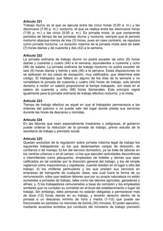 Artículo 321
Trabajo diurno es el que se ejecuta entre las cinco horas (5:00 a. m.) y las
diecinueve (7:00 p. m.); nocturno, el que se realiza entre las diecinueve horas
(7:00 p. m.) y las cinco (5:00 a. m.). Es jornada mixta, la que comprende
periodos de tiempo de las jornadas diurna y nocturna, siempre que el periodo
nocturno abarque menos de tres (3) horas, pues en caso contrario, se reputara
como jornada nocturna. La duración máxima de la jornada mixta será de siete
(7) horas diarias y de cuarenta y dos (42) a la semana.
Artículo 322
La jornada ordinaria de trabajo diurno no podrá exceder de ocho (8) horas
diarias y cuarenta y cuatro (44) a la semana, equivalentes a cuarenta y ocho
(48) de salario. La jornada ordinaria de trabajo nocturno no podrá exceder de
seis (6) horas diarias y treinta y seis (36) a la semana. Estas disposiciones no
se aplicaran en los casos de excepción, muy calificados, que determine este
código. El trabajador que faltare en alguno de los días de la semana y no
completare la jornada de cuarenta y cuatro (44) horas de trabajo, solo tendrá
derecho a recibir un salario proporcional al tiempo trabajado, con base en el
salario de cuarenta y ocho (48) horas Semanales. Este principio regirá
igualmente para la jornada ordinaria de trabajo efectivo nocturno, y la mixta.
Artículo 323
Tiempo de trabajo efectivo es aquel en que el trabajador permanezca a las
órdenes del patrono o no puede salir del lugar donde presta sus servicios
durante las horas de descanso y comidas.
Artículo 324
En las labores que sean especialmente insalubres o peligrosas, el gobierno
puede ordenar la reducción de la jornada de trabajo, previo estudio de la
secretaria de trabajo y previsión social.
Artículo 325
Quedan excluidos de la regulación sobre jornada máxima legal de trabajo los
siguientes trabajadores: a) los que desempeñen cargos de dirección, de
confianza o de manejo; b) los del servicio domestico, ya se trate de labores en
los centros urbanos o en el campo; c) los que ejecuten actividades discontinuas
o intermitentes como peluqueros, empleados de hoteles y demás que sean
calificados en tal carácter por la dirección general del trabajo, y los de simple
vigilancia como mayordomos y capataces, cuando residan en el lugar o sitio del
trabajo; d) los chóferes particulares y los que presten sus servicios en
empresas de transporte de cualquier clase, sea cual fuere la forma de su
remuneración; e)los que realizan labores que por su propia naturaleza no están
sometidas a jornadas de trabajo, tales como las labores agrícolas, ganaderas y
afines; y, f) los trabajadores remunerados a base de comisión y los empleados
similares que no cumplan su cometido en el local del establecimiento o lugar de
trabajo. Sin embargo, tales personas no estarán obligadas a permanecer más
de doce (12) horas diarias en su trabajo, y tendrán derecho dentro de la
jornada a un descanso mínimo de hora y medía (1-1/2) que puede ser
fraccionado en periodos no menores de treinta (30) minutos. El poder ejecutivo,
mediante acuerdos emitidos por conducto del ministerio de trabajo previsión
 
