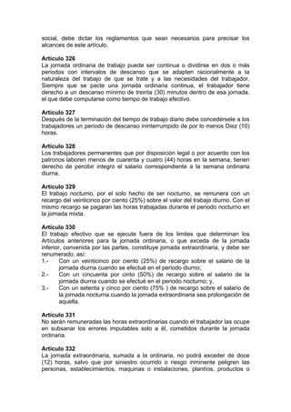 social, debe dictar los reglamentos que sean necesarios para precisar los
alcances de este artículo.
Artículo 326
La jornada ordinaria de trabajo puede ser continua o dividirse en dos o más
periodos con intervalos de descanso que se adapten racionalmente a la
naturaleza del trabajo de que se trate y a las necesidades del trabajador.
Siempre que se pacte una jornada ordinaria continua, el trabajador tiene
derecho a un descanso mínimo de treinta (30) minutos dentro de esa jornada,
el que debe computarse como tiempo de trabajo efectivo.
Artículo 327
Después de la terminación del tiempo de trabajo diario debe concedérsele a los
trabajadores un periodo de descanso ininterrumpido de por lo menos Diez (10)
horas.
Artículo 328
Los trabajadores permanentes que por disposición legal o por acuerdo con los
patronos laboren menos de cuarenta y cuatro (44) horas en la semana, tienen
derecho de percibir integro el salario correspondiente a la semana ordinaria
diurna.
Artículo 329
El trabajo nocturno, por el solo hecho de ser nocturno, se remunera con un
recargo del veinticinco por ciento (25%) sobre el valor del trabajo diurno. Con el
mismo recargo se pagaran las horas trabajadas durante el periodo nocturno en
la jornada mixta.
Artículo 330
El trabajo efectivo que se ejecute fuera de los limites que determinan los
Artículos anteriores para la jornada ordinaria, o que exceda de la jornada
inferior, convenida por las partes, constituye jornada extraordinaria, y debe ser
renumerado, así:
1.- Con un veinticinco por ciento (25%) de recargo sobre el salario de la
jornada diurna cuando se efectué en el periodo diurno;
2.- Con un cincuenta por cinto (50%) de recargo sobre el salario de la
jornada diurna cuando se efectué en el periodo nocturno; y,
3.- Con un setenta y cinco por ciento (75% ) de recargo sobre el salario de
la jornada nocturna cuando la jornada extraordinaria sea prolongación de
aquella.
Artículo 331
No serán remuneradas las horas extraordinarias cuando el trabajador las ocupe
en subsanar los errores imputables solo a él, cometidos durante la jornada
ordinaria.
Artículo 332
La jornada extraordinaria, sumada a la ordinaria, no podrá exceder de doce
(12) horas, salvo que por siniestro ocurrido o riesgo inminente peligren las
personas, establecimientos, maquinas o instalaciones, plantíos, productos o
 