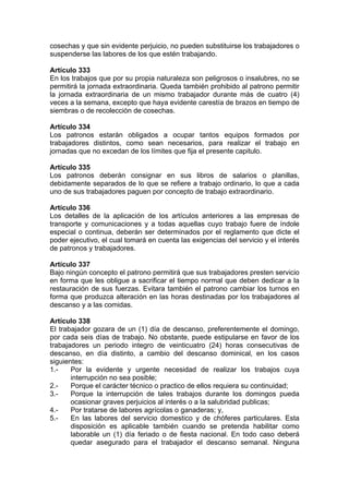 cosechas y que sin evidente perjuicio, no pueden substituirse los trabajadores o
suspenderse las labores de los que estén trabajando.
Artículo 333
En los trabajos que por su propia naturaleza son peligrosos o insalubres, no se
permitirá la jornada extraordinaria. Queda también prohibido al patrono permitir
la jornada extraordinaria de un mismo trabajador durante más de cuatro (4)
veces a la semana, excepto que haya evidente carestía de brazos en tiempo de
siembras o de recolección de cosechas.
Artículo 334
Los patronos estarán obligados a ocupar tantos equipos formados por
trabajadores distintos, como sean necesarios, para realizar el trabajo en
jornadas que no excedan de los límites que fija el presente capitulo.
Artículo 335
Los patronos deberán consignar en sus libros de salarios o planillas,
debidamente separados de lo que se refiere a trabajo ordinario, lo que a cada
uno de sus trabajadores paguen por concepto de trabajo extraordinario.
Artículo 336
Los detalles de la aplicación de los artículos anteriores a las empresas de
transporte y comunicaciones y a todas aquellas cuyo trabajo fuere de índole
especial o continua, deberán ser determinados por el reglamento que dicte el
poder ejecutivo, el cual tomará en cuenta las exigencias del servicio y el interés
de patronos y trabajadores.
Artículo 337
Bajo ningún concepto el patrono permitirá que sus trabajadores presten servicio
en forma que les obligue a sacrificar el tiempo normal que deben dedicar a la
restauración de sus fuerzas. Evitara también el patrono cambiar los turnos en
forma que produzca alteración en las horas destinadas por los trabajadores al
descanso y a las comidas.
Artículo 338
El trabajador gozara de un (1) día de descanso, preferentemente el domingo,
por cada seis días de trabajo. No obstante, puede estipularse en favor de los
trabajadores un periodo integro de veinticuatro (24) horas consecutivas de
descanso, en día distinto, a cambio del descanso dominical, en los casos
siguientes:
1.- Por la evidente y urgente necesidad de realizar los trabajos cuya
interrupción no sea posible;
2.- Porque el carácter técnico o practico de ellos requiera su continuidad;
3.- Porque la interrupción de tales trabajos durante los domingos pueda
ocasionar graves perjuicios al interés o a la salubridad publicas;
4.- Por tratarse de labores agrícolas o ganaderas; y,
5.- En las labores del servicio domestico y de chóferes particulares. Esta
disposición es aplicable también cuando se pretenda habilitar como
laborable un (1) día feriado o de fiesta nacional. En todo caso deberá
quedar asegurado para el trabajador el descanso semanal. Ninguna
 