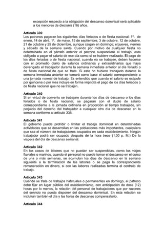 excepción respecto a la obligación del descanso dominical será aplicable
a los menores de dieciséis (16) años.
Artículo 339
Los patronos pagaran los siguientes días feriados o de fiesta nacional: 1º. de
enero, 14 de abril, 1º. de mayo, 15 de septiembre, 3 de octubre, 12 de octubre,
21 de octubre y 25 de diciembre, aunque caigan en domingo; el jueves, viernes
y sábado de la semana santa. Cuando por motivo de cualquier fiesta no
determinada en el párrafo anterior el patrono suspendiere el trabajo, esta
obligado a pagar el salario de ese día como si se hubiere realizado. El pago de
los días feriados o de fiesta nacional, cuando no se trabajen, deben hacerse
con el promedio diario de salarios ordinarios y extraordinarios que haya
devengado el trabajador durante la semana inmediata anterior al día feriado o
de fiesta nacional de que se trate. Si este no hubiere trabajado durante la
semana inmediata anterior se tomará como base el salario correspondiente a
una jornada normal de trabajo. Es entendido que cuando el salario se estipule
por quincena o por mes incluye en forma implícita el pago de los días feriados o
de fiesta nacional que no se trabajen.
Artículo 340
Si en virtud de convenio se trabajare durante los días de descanso o los días
feriados o de fiesta nacional, se pagaran con el duplo de salario
correspondiente a la jornada ordinaria en proporción al tiempo trabajado, sin
perjuicio del derecho del trabajador a cualquier otro día de descanso en la
semana conforme al artículo 338.
Artículo 341
El gobierno puede prohibir o limitar el trabajo dominical en determinadas
actividades que se desarrollan en las poblaciones más importantes, cualquiera
que sea el número de trabajadores ocupados en cada establecimiento. Ningún
trabajador podrá ser ocupado después de la hora trece (1:00 p. M.) De la
víspera del día de descanso semanal.
Artículo 342
En los casos de labores que no puedan ser suspendidas, como los viajes
fluviales o marinos, cuando el personal no puede tomar el descanso en el curso
de una o más semanas, se acumulan los días de descanso en la semana
siguiente a la terminación de las labores o se paga la correspondiente
remuneración en dinero, si con las labores realizadas termina el contrato de
trabajo.
Artículo 343
Cuando se trate de trabajos habituales o permanentes en domingo, el patrono
debe fijar en lugar público del establecimiento, con anticipación de doce (12)
horas por lo menos, la relación del personal de trabajadores que por razones
del servicio no pueda disponer del descanso dominical. En esta relación se
incluirán también el día y las horas de descanso compensatorio.
Artículo 344
 