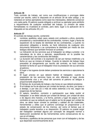 Artículo 36
Todo contrato de trabajo, así como sus modificaciones o prorrogas debe
constar por escrito, salvo lo dispuesto en el artículo 39 de este código, y se
redactara en tantos ejemplares como sean los interesados, debiendo conservar
uno cada parte. El patrono queda obligado a archivar su ejemplar para exhibirlo
a requerimiento de cualquier autoridad del trabajo. La omisión de estas
formalidades no invalidará el contrato, pero dará, lugar a la aplicación de lo
dispuesto en los artículos 30 y 41.
Artículo 37
El contrato de trabajo escrito, contendrá:
a) nombres, apellidos, edad, sexo, estado civil, profesión u oficio, domicilio,
procedencia y nacionalidad de los contratantes, número, lugar y fecha de
expedición de la tarjeta de identidad de los contratantes, y cuando no
estuvieren obligados a tenerla, se hará referencia de cualquier otro
documento fehaciente o se comprobara la identidad por medio de dos
testigos idóneos que también firmaran el contrato;
b) La indicación de los servicios que el trabajador se obliga a prestar, o la
naturaleza de la obra a ejecutar, especificando en lo posible las
características y las condiciones del trabajo;
c) La duración del contrato o la expresión de ser por tiempo indefinido y la
fecha en que se iniciara el trabajo. Cuando la relación de trabajo haya
precedido al otorgamiento por escrito del contrato, se hará constar
también la fecha en que el trabajador inicio la prestación de sus servicios
al patrono;
d) El lugar o los lugares donde deben prestarse los servicios o ejecutarse la
obra;
e) El lugar preciso en que deberá habitar el trabajador, cuando la
prestación de los servicios fuere en sitio diferente al lugar donde
habitualmente vive y en virtud del convenio el patrono se obligue a
proporcionarle alojamiento;
f) El tiempo de, la jornada de trabajo y las horas en que deberá prestarse;
g) Si el trabajo se ha de efectuar por unidad de tiempo, de obra, por tarea o
a destajo, o por dos (2) o más de estos sistemas a la vez, según las
exigencias de las faenas;
h) El salario, beneficio, comisión o participación que debe recibir el
trabajador; si se debe calcular por unidad de tiempo, por unidad de obra
o de alguna otra manera, y la forma, periodo y lugar de pagos; en los
contratos en que se estipule que el salario se ha de pagar por unidad de
obra, se debe hacer constar la cantidad y calidad de los materiales,
herramientas y útiles que el patrono convenga en proporcionar y el
estado de conservación de los mismos, así como el tiempo que el
trabajador pueda tenerlos a su disposición. El patrono no puede exigir
del trabajador cantidad alguna por concepto de desgaste normal o
destrucción accidental de las herramientas como consecuencia de su
uso en el trabajo.
i) Nombres y apellidos de las personas que vivan con el trabajador y de las
que dependan económicamente de él;
 