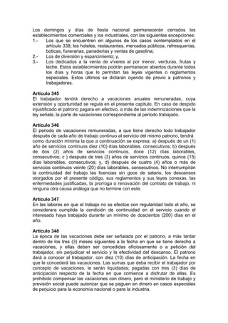 Los domingos y días de fiesta nacional permanecerán cerrados los
establecimientos comerciales y los industriales, con las siguientes excepciones:
1.- Los que se encuentren en algunos de los casos contemplados en el
artículo 338; los hoteles, restaurantes, mercados públicos, refresquerías,
boticas, funerarias, panaderías y ventas de gasolina;
2.- Los de diversión y esparcimiento; y,
3.- Los dedicados a la venta de víveres al por menor, verduras, frutas y
leche. Estos establecimientos podrán permanecer abiertos durante todos
los días y horas que lo permitan las leyes vigentes o reglamentos
especiales. Estos últimos se dictaran oyendo de previo a patronos y
trabajadores.
Artículo 345
El trabajador tendrá derecho a vacaciones anuales remuneradas, cuya
extensión y oportunidad se regula en el presente capitulo. En caso de despido
injustificado el patrono pagara en efectivo, a más de las indemnizaciones que la
ley señale, la parte de vacaciones correspondiente al periodo trabajado.
Artículo 346
El periodo de vacaciones remuneradas, a que tiene derecho todo trabajador
después de cada año de trabajo continuo al servicio del mismo patrono, tendrá
como duración mínima la que a continuación se expresa: a) después de un (1)
año de servicios continuos diez (10) días laborables, consecutivos; b) después
de dos (2) años de servicios continuos, doce (12) días laborables,
consecutivos; c ) después de tres (3) años de servicios continuos, quince (15)
días laborables, consecutivos; y, d) después de cuatro (4) años o más de
servicios continuos veinte (20) días laborables, consecutivos. No interrumpirán
la continuidad del trabajo las licencias sin goce de salario, los descansos
otorgados por el presente código, sus reglamentos y sus leyes conexas, las
enfermedades justificadas, la prorroga o renovación del contrato de trabajo, ni
ninguna otra causa análoga que no termine con este.
Artículo 347
En las labores en que el trabajo no se efectúe con regularidad todo el año, se
considerara cumplida la condición de continuidad en el servicio cuando el
interesado haya trabajado durante un mínimo de doscientos (200) días en el
año.
Artículo 348
La época de las vacaciones debe ser señalada por el patrono, a más tardar
dentro de los tres (3) meses siguientes a la fecha en que se tiene derecho a
vacaciones, y ellas deben ser concedidas oficiosamente o a petición del
trabajador, sin perjudicar el servicio y la efectividad del descanso. El patrono
dará a conocer al trabajador, con diez (10) días de anticipación. La fecha en
que le concederá las vacaciones. Las sumas que deba recibir el trabajador por
concepto de vacaciones, le serán liquidadas; pagadas con tres (3) días de
anticipación respecto de la fecha en que comience a disfrutar de ellas. Es
prohibido compensar las vacaciones con dinero, pero el ministerio de trabajo y
previsión social puede autorizar que se paguen en dinero en casos especiales
de perjuicio para la economía nacional o para la industria.
 