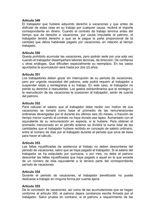 Artículo 349
El trabajador que hubiere adquirido derecho a vacaciones y que antes de
disfrutar de estas cese en su trabajo por cualquier causa, recibirá el importe
correspondiente en dinero. Cuando el contrato de trabajo termina antes del
tiempo que da derecho a vacaciones, por causa imputable al patrono, el
trabajador tendrá derecho a que se le pague la parte proporcional de la
cantidad que debía habérsele pagado por vacaciones, en relación al tiempo
trabajado.
Artículo 350
Queda prohibido acumular las vacaciones, pero podrán serle por una sola vez
cuando el trabajador desempeñare labores técnicas, de dirección. De confianza
u otras análogas. Que dificulten especialmente su reemplazo. En los casos
apuntados la acumulación será hasta por dos (2) años.
Artículo 351
Los trabajadores deben gozar sin interrupción de su periodo de vacaciones,
pero por urgente necesidad del patrono, este podrá requerir al trabajador a
suspender estas y reintegrarse a su trabajo. En este caso, el trabajador no
pierde su derecho a reanudarlas. Los gastos extraordinarios que el reintegro y
la reanudación de las vacaciones le ocasionen al trabajador, serán de cuenta
del patrono.
Artículo 352
Para calcular el salario que el trabajador debe recibir con motivo de sus
vacaciones se tomará como base el promedio de las remuneraciones
ordinarias devengadas por el durante los últimos seis (6) meses, o fracción de
tiempo menor cuando el contrato no haya durado ese lapso. Aumentado con el
equivalente de su remuneración en especie, si la hubiere. Para obtener el
promedio mencionado en el párrafo anterior se dividirá la suma total de las
cantidades que el trabajador hubiere recibido en concepto de salario ordinario,
entre el número de días por el trabajado durante el periodo que sirva de base
para hacer el cálculo.
Artículo 353
Las faltas injustificadas de asistencia al trabajo no deben descontarse del
periodo de vacaciones, salvo que se haya pagado al trabajador. Si el salario del
trabajador se ha estipulado por quincena, o por mes, no debe el patrono
descontar las faltas injustificadas que haya pagado a aquel en lo que exceda
de un número de días equivalente a la tercera parte del correspondiente
período de vacaciones.
Artículo 354
Durante el periodo de vacaciones, el trabajador beneficiado no puede
dedicarse a trabajar en ninguna forma por cuenta ajena.
Artículo 355
De la concesión de vacaciones, así como de las acumulaciones que se hagan
conforme al artículo 350, el patrono dejara constancia escrita firmada por el
trabajador. Salvo prueba en contrario, si el patrono a requerimiento de las
 