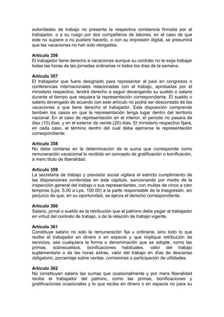 autoridades de trabajo no presenta la respectiva constancia firmada por el
trabajador, o a su ruego por dos compañeros de labores, en el caso de que
este no supiere o no pudiere hacerlo, o con su impresión digital, se presumirá
que las vacaciones no han sido otorgadas.
Artículo 356
El trabajador tiene derecho a vacaciones aunque su contrato no le exija trabajar
todas las horas de las jornadas ordinarias ni todos los días de la semana.
Artículo 357
El trabajador que fuere designado para representar al país en congresos o
conferencias internacionales relacionadas con el trabajo, aprobadas por el
ministerio respectivo, tendrá derecho a seguir devengando su sueldo o salario
durante el tiempo que requiera la representación correspondiente. El sueldo o
salario devengado de acuerdo con este artículo no podrá ser descontado de las
vacaciones a que tiene derecho el trabajador. Esta disposición comprende
también los casos en que la representación tenga lugar dentro del territorio
nacional. En el caso de representación en el interior, el periodo no pasara de
diez (10) días, y en el exterior de veinte (20) días. El ministerio respectivo fijara,
en cada caso, el término dentro del cual deba ejercerse la representación
correspondiente.
Artículo 358
No debe contarse en la determinación de la suma que corresponde como
remuneración vacacional lo recibido en concepto de gratificación o bonificación,
a mero titulo de liberalidad.
Artículo 359
La secretaria de trabajo y previsión social vigilara el estricto cumplimiento de
las disposiciones contenidas en este capitulo, sancionando por medio de la
inspección general del trabajo o sus representantes, con multas de cinco a cien
lempiras (Lps. 5.00 a Lps. 100.00) a la parte responsable de la trasgresión, sin
perjuicio de que, en su oportunidad, se ejerza el derecho correspondiente.
Artículo 360
Salario, jornal o sueldo es la retribución que el patrono debe pagar al trabajador
en virtud del contrato de trabajo, o de la relación de trabajo vigente.
Artículo 361
Constituye salario no solo la remuneración fija u ordinaria, sino todo lo que
recibe el trabajador en dinero o en especie y que implique retribución de
servicios, sea cualquiera la forma o denominación que se adopte, como las
primas, sobresueldos, bonificaciones habituales, valor del trabajo
suplementario o de las horas extras, valor del trabajo en días de descanso
obligatorio, porcentaje sobre ventas, comisiones o participación de utilidades.
Artículo 362
No constituyen salario las sumas que ocasionalmente y por mera liberalidad
recibe el trabajador del patrono, como las primas, bonificaciones y
gratificaciones ocasionales y lo que recibe en dinero o en especie no para su
 