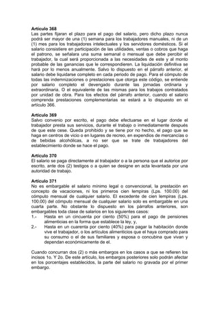 Artículo 368
Las partes fijaran el plazo para el pago del salario, pero dicho plazo nunca
podrá ser mayor de una (1) semana para los trabajadores manuales, ni de un
(1) mes para los trabajadores intelectuales y los servidores domésticos. Si el
salario consistiere en participación de las utilidades, ventas o cobros que haga
el patrono, se señalara una suma semanal o mensual que debe percibir el
trabajador, la cual será proporcionada a las necesidades de este y al monto
probable de las ganancias que le correspondieren. La liquidación definitiva se
hará por lo menos anualmente. Salvo lo dispuesto en el párrafo anterior, el
salario debe liquidarse completo en cada periodo de pago. Para el cómputo de
todas las indemnizaciones o prestaciones que otorga este código, se entiende
por salario completo el devengado durante las jornadas ordinaria y
extraordinaria. O el equivalente de las mismas para los trabajos contratados
por unidad de obra. Para los efectos del párrafo anterior, cuando el salario
comprenda prestaciones complementarias se estará a lo dispuesto en el
artículo 366.
Artículo 369
Salvo convenio por escrito, el pago debe efectuarse en el lugar donde el
trabajador presta sus servicios, durante el trabajo o inmediatamente después
de que este cese. Queda prohibido y se tiene por no hecho, el pago que se
haga en centros de vicio o en lugares de recreo, en expendios de mercancías o
de bebidas alcohólicas, a no ser que se trate de trabajadores del
establecimiento donde se hace el pago.
Artículo 370
El salario se paga directamente al trabajador o a la persona que el autorice por
escrito, ante dos (2) testigos o a quien se designe en acta levantada por una
autoridad de trabajo.
Artículo 371
No es embargable el salario mínimo legal o convencional, la prestación en
concepto de vacaciones, ni los primeros cien lempiras (Lps. 100.00) del
cómputo mensual de cualquier salario. El excedente de cien lempiras (Lps.
100.00) del cómputo mensual de cualquier salario solo es embargable en una
cuarta parte. No obstante lo dispuesto en los párrafos anteriores, son
embargables toda clase de salarios en los siguientes casos:
1.- Hasta en un cincuenta por ciento (50%) para el pago de pensiones
alimenticias en la forma que establece la ley, y,
2.- Hasta en un cuarenta por ciento (40%) para pagar la habitación donde
vive el trabajador, o los artículos alimenticios que el haya comprado para
su consumo o el de sus familiares y esposa o concubina que vivan y
dependan económicamente de el.
Cuando concurran dos (2) o más embargos en los casos a que se refieren los
incisos 1o. Y 2o. De este artículo, los embargos posteriores solo podrán afectar
en los porcentajes establecidos, la parte del salario no gravada por el primer
embargo.
 