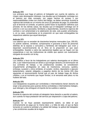 Artículo 372
Los anticipos que haga el patrono al trabajador por cuenta de salarios, en
ningún caso devengaran intereses. Las deudas que el trabajador contraiga con
el patrono por este concepto, por pagos hechos en exceso o por
responsabilidades civiles con motivo del trabajo, se deben amortizar durante la
vigencia del contrato en un mínimo de cinco (5) periodos de pago. Es entendido
que al terminar el contrato, el patrono podrá hacer la liquidación definitiva que
proceda. En los demás casos, las deudas que el trabajador contraiga con el
patrono o con sus asociados, familiares y dependientes, durante la vigencia del
contrato o con anterioridad a la celebración de este, solo pueden amortizarse,
o, en su caso, compensarse en la proporción en que sean embargables los
respectivos salarios que aquel devengue.
Artículo 373
Los salarios que no excedan de doscientos lempiras mensuales (Lps. 200.00),
no podrán cederse, venderse, compensarse ni gravarse a favor de personas
distintas de la esposa o concubina y familiares del trabajador que vivan y
dependan económicamente de el. Sino en la proporción en que sean
embargables. Quedan a salvo las operaciones legales que se hagan con las
cooperativas o con las instituciones de crédito que operen con autorización
otorgada de acuerdo con la ley.
Artículo 374
Los créditos a favor de los trabajadores por salarios devengados en el último
año, o por indemnizaciones en dinero a que tengan derecho a la terminación de
sus contratos de trabajo, y las prestaciones sociales, se consideraran
singularmente privilegiados en caso de insolvencia, concurso, quiebra,
embargo, sucesión u otros similares, el curador, sindico, depositario o ejecutor
testamentario, estarán obligados a pagarlos dentro de los treinta (30) días
siguientes al reconocimiento formal que el juez de trabajo haga de dichos
créditos, o en el momento que hayan fondos, si al vencerse este plazo no los
hubiere del todo.
Artículo 375
Los trabajadores ocupados por contratistas o intermediarios tienen derecho de
exigir a las personas para quienes dichos contratistas o intermediarios trabajen,
que retengan y les entreguen el importe de los sueldos o salarios
Artículo 376
Durante la vigencia del contrato el trabajador tiene derecho a percibir el salario,
aun cuando no haya prestación del servicio por disposición o culpa del patrono.
Artículo 377
Cuando no se haya pactado expresamente salario, se debe el que
ordinariamente se paga por la misma labor, y a falta de este, el que se fijare
tomando en cuenta la cantidad y la calidad del trabajo, la aptitud del trabajador
y las condiciones usuales de la región.
 