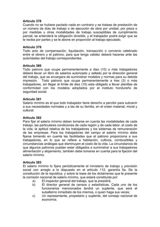 Artículo 378
Cuando no se hubiere pactado nada en contrario y se tratase de prestación de
un número de días de trabajo o de ejecución de obra por unidad, por pieza o
por medidas u otras modalidades de trabajo susceptibles de cumplimiento
parcial, se entenderá la obligación divisible, y el trabajador podrá exigir que se
le reciba por partes y se le abone en proporción al trabajo ejecutado.
Artículo 379
Todo acto de compensación, liquidación, transacción o convenio celebrado
entre el obrero y el patrono, para que tenga validez deberá hacerse ante las
autoridades del trabajo correspondientes.
Artículo 380
Todo patrono que ocupe permanentemente a diez (10) o más trabajadores
deberá llevar un libro de salarios autorizado y sellado por la dirección general
del trabajo, que se encargara de suministrar modelos y normas para su debida
impresión. Todo patrono que ocupe permanentemente a tres (3) o más
trabajadores, sin llegar al limite de diez (10) esta obligado a llevar planillas de
conformidad con los modelos adoptados por el instituto hondureño de
seguridad social.
Artículo 381
Salario mínimo es el que todo trabajador tiene derecho a percibir para subvenir
a sus necesidades normales y a las de su familia, en el orden material, moral y
cultural.
Artículo 382
Para fijar el salario mínimo deben tomarse en cuenta las modalidades de cada
trabajo, las particulares condiciones de cada región y de cada labor, el costo de
la vida, la aptitud relativa de los trabajadores y los sistemas de remuneración
de las empresas. Para los trabajadores del campo el salario mínimo debe
fijarse tomando en cuenta las facilidades que el patrono proporciona a sus
trabajadores, en lo que se refiere a habitación, cultivos, combustibles y
circunstancias análogas que disminuyen el costo de la vida. La circunstancia de
que algunos patronos puedan estar obligados a suministrar a sus trabajadores
alimentación y alojamiento, también debe tomarse en cuenta para la fijación del
salario mínimo.
Artículo 383
El salario mínimo lo fijara periódicamente el ministerio de trabajo y previsión
social con arreglo a lo dispuesto en el artículo 112, garantía 5a. De la
constitución de la republica, y sobre la base de los dictámenes que le presente
la comisión nacional de salario mínimo, que estará constituida por:
a) El inspector general del trabajo, que la presidirá;
b) El director general de censos y estadísticas. Cada uno de los
funcionarios mencionados tendrá un suplente, que será el
subalterno inmediato de los mismos, o quien haga sus veces;
c) Un representante, propietario y suplente, del consejo nacional de
economía;
 