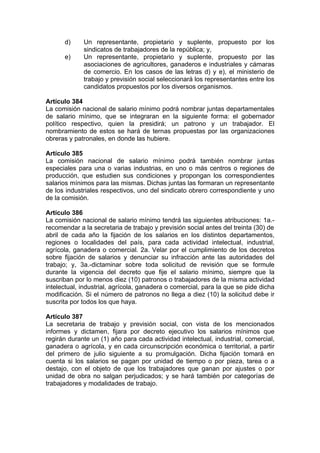 d) Un representante, propietario y suplente, propuesto por los
sindicatos de trabajadores de la república; y,
e) Un representante, propietario y suplente, propuesto por las
asociaciones de agricultores, ganaderos e industriales y cámaras
de comercio. En los casos de las letras d) y e), el ministerio de
trabajo y previsión social seleccionará los representantes entre los
candidatos propuestos por los diversos organismos.
Artículo 384
La comisión nacional de salario mínimo podrá nombrar juntas departamentales
de salario mínimo, que se integraran en la siguiente forma: el gobernador
político respectivo, quien la presidirá; un patrono y un trabajador. El
nombramiento de estos se hará de ternas propuestas por las organizaciones
obreras y patronales, en donde las hubiere.
Artículo 385
La comisión nacional de salario mínimo podrá también nombrar juntas
especiales para una o varias industrias, en uno o más centros o regiones de
producción, que estudien sus condiciones y propongan los correspondientes
salarios mínimos para las mismas. Dichas juntas las formaran un representante
de los industriales respectivos, uno del sindicato obrero correspondiente y uno
de la comisión.
Artículo 386
La comisión nacional de salario mínimo tendrá las siguientes atribuciones: 1a.-
recomendar a la secretaria de trabajo y previsión social antes del treinta (30) de
abril de cada año la fijación de los salarios en los distintos departamentos,
regiones o localidades del país, para cada actividad intelectual, industrial,
agrícola, ganadera o comercial. 2a. Velar por el cumplimiento de los decretos
sobre fijación de salarios y denunciar su infracción ante las autoridades del
trabajo; y, 3a.-dictaminar sobre toda solicitud de revisión que se formule
durante la vigencia del decreto que fije el salario mínimo, siempre que la
suscriban por lo menos diez (10) patronos o trabajadores de la misma actividad
intelectual, industrial, agrícola, ganadera o comercial, para la que se pide dicha
modificación. Si el número de patronos no llega a diez (10) la solicitud debe ir
suscrita por todos los que haya.
Artículo 387
La secretaria de trabajo y previsión social, con vista de los mencionados
informes y dictamen, fijara por decreto ejecutivo los salarios mínimos que
regirán durante un (1) año para cada actividad intelectual, industrial, comercial,
ganadera o agrícola, y en cada circunscripción económica o territorial, a partir
del primero de julio siguiente a su promulgación. Dicha fijación tomará en
cuenta si los salarios se pagan por unidad de tiempo o por pieza, tarea o a
destajo, con el objeto de que los trabajadores que ganan por ajustes o por
unidad de obra no salgan perjudicados; y se hará también por categorías de
trabajadores y modalidades de trabajo.
 