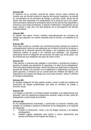 Artículo 388
El dictamen de la comisión nacional de salario mínimo sobre solicitud de
revisión que se formule durante la vigencia del decreto respectivo, se pondrá
en conocimiento de la secretaria de trabajo y previsión social, dentro de los
treinta (30) días siguientes a la presentación de la solicitud que le dio origen.
Dicha secretaria resolverá lo procedente dentro de los seis (6) días siguientes a
la fecha en que reciba el dictamen. Cualquier modificación o derogatoria que se
haga, entrara a regir diez (10) días después de la promulgación del decreto
correspondiente.
Artículo 389
La fijación del salario mínimo modifica automáticamente los contratos de
trabajo que estipulen uno inferior elevando este al mínimo, sin afectarlo en lo
demás.
Artículo 390
Para mejor cumplir su cometido, las comisiones tomarán siempre en cuenta el
correspondiente índice de vida elaborado por el Banco Central de Honduras y
requerirán de la dirección general del trabajo o de cualquiera otra entidad o
institución pública, la ayuda o los informes que necesiten. Las empresas
particulares tienen la obligación de suministrar los datos que se les pidan, con
las limitaciones que establecen las leyes de orden común.
Artículo 391
Todo patrono o empresa esta obligado a suministrar y acondicionar locales y
equipos de trabajo que garanticen la seguridad y la salud de los trabajadores.
Para este efecto deberá proceder, dentro del plazo que determine la inspección
general del trabajo y de acuerdo con el reglamento o reglamentos que dicte el
poder ejecutivo, a introducir por su cuenta todas las medidas de higiene y de
seguridad en los lugares de trabajo que sirvan para prevenir, reducir o eliminar
los riesgos profesionales.
Artículo 392
Es también obligación de todo patrono acatar y hacer cumplir las medidas de
prevención de riesgos profesionales que dicte el ministerio de trabajo y
previsión social.
Artículo 393
Los trabajos a domicilio o en familia quedan sometidos a las disposiciones que
preceden, pero las respectivas obligaciones recaerán, según el caso, sobre los
trabajadores o sobre el jefe de la familia.
Artículo 394
En los establecimientos industriales y comerciales se tomarán medidas para
proteger la moralidad y asegurar el bienestar de los trabajadores y en especial
las siguientes:
1.- Prohibir la introducción, venta y uso de drogas heroicas o de bebidas
embriagantes;
2.- Habilitar lugares especiales para dormir o comer, operaciones que
quedan prohibidas en los lugares de trabajo; y,
 