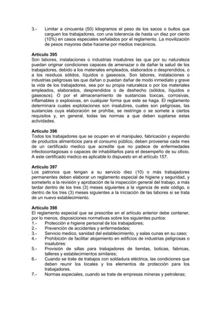 3.- Limitar a cincuenta (50) kilogramos el peso de los sacos o bultos que
carguen los trabajadores, con una tolerancia de hasta un diez por ciento
(10%) en casos especiales señalados por el reglamento. La movilización
de pesos mayores debe hacerse por medios mecánicos.
Artículo 395
Son labores, instalaciones o industrias insalubres las que por su naturaleza
puedan originar condiciones capaces de amenazar o de dañar la salud de los
trabajadores, debido a los materiales empleados, elaborados o desprendidos, o
a los residuos sólidos, líquidos o gaseosos. Son labores, instalaciones o
industrias peligrosas las que dañan o puedan dañar de modo inmediato y grave
la vida de los trabajadores, sea por su propia naturaleza o por los materiales
empleados, elaborados, desprendidos o de deshecho (sólidos, líquidos o
gaseosos). O por el almacenamiento de sustancias toxicas, corrosivas,
inflamables o explosivas, en cualquier forma que este se haga. El reglamento
determinara cuales explotaciones son insalubres, cuales son peligrosas, las
sustancias cuya elaboración se prohíbe, se restringe o se somete a ciertos
requisitos y, en general, todas las normas a que deben sujetarse estas
actividades.
Artículo 396
Todos los trabajadores que se ocupen en el manipuleo, fabricación y expendio
de productos alimenticios para el consumo público, deben proveerse cada mes
de un certificado medico que acredite que no padece de enfermedades
infectocontagiosas o capaces de inhabilitarlos para el desempeño de su oficio.
A este certificado medico es aplicable lo dispuesto en el artículo 157.
Artículo 397
Los patronos que tengan a su servicio diez (10) o más trabajadores
permanentes deben elaborar un reglamento especial de higiene y seguridad, y
someterlo a la revisión y aprobación de la inspección general del trabajo, a más
tardar dentro de los tres (3) meses siguientes a la vigencia de este código, o
dentro de los tres (3) meses siguientes a la iniciación de las labores si se trata
de un nuevo establecimiento.
Artículo 398
El reglamento especial que se prescribe en el artículo anterior debe contener,
por lo menos, disposiciones normativas sobre los siguientes puntos:
1.- Protección e higiene personal de los trabajadores;
2.- Prevención de accidentes y enfermedades;
3.- Servicio medico, sanidad del establecimiento, y salas cunas en su caso;
4.- Prohibición de facilitar alojamiento en edificios de industrias peligrosas o
insalubres:
5.- Provisión de sillas para trabajadores de tiendas, boticas, fabricas,
talleres y establecimientos similares;
6.- Cuando se trate de trabajos con soldadura eléctrica, las condiciones que
deben reunir los locales y los elementos de protección para los
trabajadores.
7.- Normas especiales, cuando se trate de empresas mineras y petroleras;
 