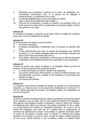 j) Beneficios que suministre el patrono en la forma de habitación, luz,
combustible, alimentación. Etc., si el patrono se ha obligado a
proporcionarlos, y la estimación de su valor;
k) Las demás estipulaciones en que convengan las partes;
l) Lugar y fecha de la celebración del contrato; y,
m) Firma de los contratantes y cuando no supieren o no pudieren firmar, se
hará mención de este hecho, se estampara la impresión digital y firmara
otra persona a su ruego.
Artículo 38
El ministerio de trabajo y previsión social debe imprimir modelos de contratos
para cada una de las categorías de trabajo.
Artículo 39
El contrato podrá ser verbal, cuando se refiera:
a) Al servicio domestico;.
b) A trabajos accidentales o temporales que no excedan de sesenta (60)
días;
c) A obra determinada cuyo valor no exceda de doscientos (Lps. 200.00)
Lempiras, y, si se hubiere señalado plazo para la entrega, siempre que
este no sea mayor de sesenta (60) días; y,
d) A las labores agrícolas o ganaderas, a menos que se trate de empresas
industriales o comerciales derivadas de la agricultura o de la ganadería.
Artículo 40
Cuando el contrato sea verbal, el patrono y el trabajador deben ponerse de
acuerdo, al menos acerca de los siguientes puntos:
1.- La índole del trabajo y el sitio en donde ha de realizarse.
2.- La cuantía y forma de la remuneración, ya sea por unidad de tiempo, por
obra ejecutada, por tarea, a destajo u otro cualquiera, y los periodos que
regulen su pago; y,
3.- La duración del contrato.
Artículo 41
La existencia del contrato individual de trabajo se probara con el documento
respectivo, y a falta de este, con la presunción establecida en él artículo 21 o
por los medios generales de prueba. Los testigos pueden ser trabajadores al
servicio del patrono.
Artículo 42
Cuando el contrato de trabajo tenga por objeto la prestación de servicios dentro
de la republica, pero en lugar que no sea residencia habitual del trabajador,
todo patrono esta obligado a pagar al empleado u obrero a quien hizo cambiar
de residencia para utilizar sus servicios, los gastos razonables de ida y vuelta,
o a proporcionarle los medios de transporte necesarios, así como lo de la
familia del trabajador que vivía con el y estaba bajo su dependencia al
momento de celebrarse el contrato. Si las partes no pudieran acordarse sobre
el monto de los gastos, acudirán para su fijación al inspector del trabajo
respectivo. Si el obrero, en vez de volver al lugar de origen, prefiere radicarse
en otro punto, tendrá derecho a que el patrono costee su traslado hasta
 