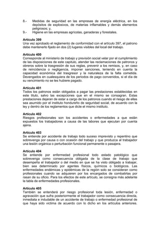 8.- Medidas de seguridad en las empresas de energía eléctrica, en los
depósitos de explosivos, de materias inflamables y demás elementos
peligrosos; y,
9.- Higiene en las empresas agrícolas, ganaderas y forestales.
Artículo 399
Una vez aprobado el reglamento de conformidad con el artículo 397, el patrono
debe mantenerlo fijado en dos (2) lugares visibles del local del trabajo.
Artículo 400
Corresponde al ministerio de trabajo y previsión social velar por el cumplimiento
de las disposiciones de este capitulo, atender las reclamaciones de patronos y
obreros sobre la trasgresión de sus reglas, prevenir a los remisos, y, en caso
de reincidencia o negligencia, imponer sanciones, teniendo en cuenta la
capacidad económica del trasgresor y la naturaleza de la falta cometida.
Devengados en cualesquiera de los periodos de pago convenidos, si el día de
su vencimiento no se les hubiere pagado.
Artículo 401
Todos los patronos están obligados a pagar las prestaciones establecidas en
este titulo, salvo las excepciones que en el mismo se consagran. Estas
prestaciones dejaran de estar a cargo de los patronos cuando el riesgo de ellas
sea asumido por el instituto hondureño de seguridad social, de acuerdo con la
ley y dentro de los reglamentos que dicte el mismo instituto.
Artículo 402
Riesgos profesionales son los accidentes o enfermedades a que están
expuestos los trabajadores a causa de las labores que ejecutan por cuenta
ajena.
Artículo 403
Se entiende por accidente de trabajo todo suceso imprevisto y repentino que
sobrevenga por causa o con ocasión del trabajo y que produzca al trabajador
una lesión orgánica o perturbación funcional permanente o pasajera.
Artículo 404
Se entiende por enfermedad profesional todo estado patológico que
sobrevenga como consecuencia obligada de la clase de trabajo que
desempeña el trabajador o del medio en que se ha visto obligado a trabajar,
bien sea determinado por agentes físicos, químicos o biológicos. Las
enfermedades endémicas y epidémicas de la región solo se consideran como
profesionales cuando se adquieren por los encargados de combatirlas por
rasan de su oficio. Para los efectos de este artículo, se consigna más adelante
la tabla de enfermedades profesionales.
Artículo 405
También se entenderá por riesgo profesional toda lesión, enfermedad o
agravación que sufra posteriormente el trabajador como consecuencia directa,
inmediata e indudable de un accidente de trabajo o enfermedad profesional de
que haya sido victima de acuerdo con lo dicho en los artículos anteriores.
 