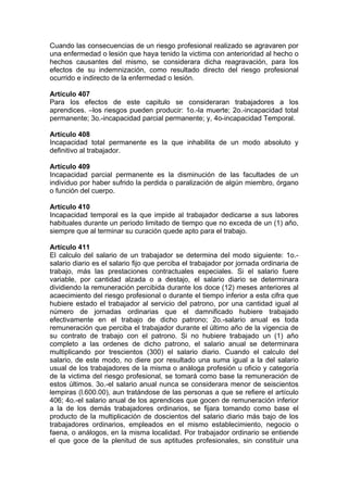 Cuando las consecuencias de un riesgo profesional realizado se agravaren por
una enfermedad o lesión que haya tenido la victima con anterioridad al hecho o
hechos causantes del mismo, se considerara dicha reagravación, para los
efectos de su indemnización, como resultado directo del riesgo profesional
ocurrido e indirecto de la enfermedad o lesión.
Artículo 407
Para los efectos de este capitulo se consideraran trabajadores a los
aprendices. –los riesgos pueden producir: 1o.-la muerte; 2o.-incapacidad total
permanente; 3o.-incapacidad parcial permanente; y, 4o-incapacidad Temporal.
Artículo 408
Incapacidad total permanente es la que inhabilita de un modo absoluto y
definitivo al trabajador.
Artículo 409
Incapacidad parcial permanente es la disminución de las facultades de un
individuo por haber sufrido la perdida o paralización de algún miembro, órgano
o función del cuerpo.
Artículo 410
Incapacidad temporal es la que impide al trabajador dedicarse a sus labores
habituales durante un periodo limitado de tiempo que no exceda de un (1) año,
siempre que al terminar su curación quede apto para el trabajo.
Artículo 411
El calculo del salario de un trabajador se determina del modo siguiente: 1o.-
salario diario es el salario fijo que perciba el trabajador por jornada ordinaria de
trabajo, más las prestaciones contractuales especiales. Si el salario fuere
variable, por cantidad alzada o a destajo, el salario diario se determinara
dividiendo la remuneración percibida durante los doce (12) meses anteriores al
acaecimiento del riesgo profesional o durante el tiempo inferior a esta cifra que
hubiere estado el trabajador al servicio del patrono, por una cantidad igual al
número de jornadas ordinarias que el damnificado hubiere trabajado
efectivamente en el trabajo de dicho patrono; 2o.-salario anual es toda
remuneración que perciba el trabajador durante el último año de la vigencia de
su contrato de trabajo con el patrono. Si no hubiere trabajado un (1) año
completo a las ordenes de dicho patrono, el salario anual se determinara
multiplicando por trescientos (300) el salario diario. Cuando el calculo del
salario, de este modo, no diere por resultado una suma igual a la del salario
usual de los trabajadores de la misma o análoga profesión u oficio y categoría
de la victima del riesgo profesional, se tomará como base la remuneración de
estos últimos. 3o.-el salario anual nunca se considerara menor de seiscientos
lempiras (l.600.00), aun tratándose de las personas a que se refiere el artículo
406; 4o.-el salario anual de los aprendices que gocen de remuneración inferior
a la de los demás trabajadores ordinarios, se fijara tomando como base el
producto de la multiplicación de doscientos del salario diario más bajo de los
trabajadores ordinarios, empleados en el mismo establecimiento, negocio o
faena, o análogos, en la misma localidad. Por trabajador ordinario se entiende
el que goce de la plenitud de sus aptitudes profesionales, sin constituir una
 