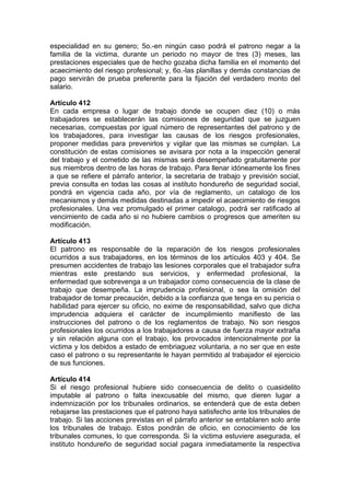 especialidad en su genero; 5o.-en ningún caso podrá el patrono negar a la
familia de la victima, durante un periodo no mayor de tres (3) meses, las
prestaciones especiales que de hecho gozaba dicha familia en el momento del
acaecimiento del riesgo profesional; y, 6o.-las planillas y demás constancias de
pago servirán de prueba preferente para la fijación del verdadero monto del
salario.
Artículo 412
En cada empresa o lugar de trabajo donde se ocupen diez (10) o más
trabajadores se establecerán las comisiones de seguridad que se juzguen
necesarias, compuestas por igual número de representantes del patrono y de
los trabajadores, para investigar las causas de los riesgos profesionales,
proponer medidas para prevenirlos y vigilar que las mismas se cumplan. La
constitución de estas comisiones se avisara por nota a la inspección general
del trabajo y el cometido de las mismas será desempeñado gratuitamente por
sus miembros dentro de las horas de trabajo. Para llenar idóneamente los fines
a que se refiere el párrafo anterior, la secretaria de trabajo y previsión social,
previa consulta en todas las cosas al instituto hondureño de seguridad social,
pondrá en vigencia cada año, por vía de reglamento, un catalogo de los
mecanismos y demás medidas destinadas a impedir el acaecimiento de riesgos
profesionales. Una vez promulgado el primer catalogo, podrá ser ratificado al
vencimiento de cada año si no hubiere cambios o progresos que ameriten su
modificación.
Artículo 413
El patrono es responsable de la reparación de los riesgos profesionales
ocurridos a sus trabajadores, en los términos de los artículos 403 y 404. Se
presumen accidentes de trabajo las lesiones corporales que el trabajador sufra
mientras este prestando sus servicios, y enfermedad profesional, la
enfermedad que sobrevenga a un trabajador como consecuencia de la clase de
trabajo que desempeña. La imprudencia profesional, o sea la omisión del
trabajador de tomar precaución, debido a la confianza que tenga en su pericia o
habilidad para ejercer su oficio, no exime de responsabilidad, salvo que dicha
imprudencia adquiera el carácter de incumplimiento manifiesto de las
instrucciones del patrono o de los reglamentos de trabajo. No son riesgos
profesionales los ocurridos a los trabajadores a causa de fuerza mayor extraña
y sin relación alguna con el trabajo, los provocados intencionalmente por la
victima y los debidos a estado de embriaguez voluntaria, a no ser que en este
caso el patrono o su representante le hayan permitido al trabajador el ejercicio
de sus funciones.
Artículo 414
Si el riesgo profesional hubiere sido consecuencia de delito o cuasidelito
imputable al patrono o falta inexcusable del mismo, que dieren lugar a
indemnización por los tribunales ordinarios, se entenderá que de esta deben
rebajarse las prestaciones que el patrono haya satisfecho ante los tribunales de
trabajo. Si las acciones previstas en el párrafo anterior se entablaren solo ante
los tribunales de trabajo. Estos pondrán de oficio, en conocimiento de los
tribunales comunes, lo que corresponda. Si la victima estuviere asegurada, el
instituto hondureño de seguridad social pagara inmediatamente la respectiva
 