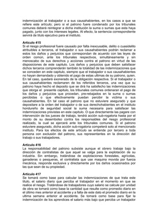 indemnización al trabajador o a sus causahabientes, en los casos a que se
refiere este artículo; pero si el patrono fuere condenado por los tribunales
comunes deberá reintegrar a dicha institución la suma o sumas que esta haya
pagado, junto con los intereses legales. Al efecto, la sentencia correspondiente
servirá de titulo ejecutivo para el instituto.
Artículo 415
Si el riesgo profesional fuere causado por falta inexcusable, delito o cuasidelito
atribuibles a terceros, el trabajador o sus causahabientes podrán reclamar a
estos los daños y perjuicios que correspondan de acuerdo con las leyes de
orden común, ante los tribunales respectivos, simultáneamente y sin
menoscabo de sus derechos y acciones contra el patrono en virtud de las
disposiciones de este capitulo. Los daños y perjuicios que deben satisfacer
dichos terceros comprenderán también la totalidad de las indemnizaciones que
se conceden en este capitulo, siempre que el trabajador o sus causahabientes
no hayan demandado y obtenido el pago de estas ultimas de su patrono, quien.
En tal caso, quedará exonerado de la obligación respectiva. Si el trabajador o
sus causahabientes reclamaren de los referidos terceros, una vez que su
patrono haya hecho el deposito que se dirá ha satisfecho las indemnizaciones
que otorga el presente capitulo, los tribunales comunes ordenaran el pago de
los daños y perjuicios que procedan, pre-rebajados en la suma o sumas
percibidas o que efectivamente puedan percibir la victima o sus
causahabientes. En tal caso el patrono que no estuviere asegurado y que
depositare a la orden del trabajador o de sus derechohabientes en el instituto
hondureño de seguridad social la suma necesaria para satisfacer las
indemnizaciones previstas en este capitulo. O que directamente las pagare con
intervención de los jueces de trabajo, tendrá acción sub-rogatoria hasta por el
monto de su desembolso contra los responsables del riesgo profesional
realizado, la cual se ejercerá ante los tribunales comunes. Si el patrono
estuviere asegurado, dicha acción sub-rogatoria competerá solo al mencionado
instituto. Para los efectos de este artículo se entiende por tercero a toda
persona con exclusión del patrono, sus representantes en la dirección del
trabajo o sus trabajadores.
Artículo 416
La responsabilidad del patrono subsiste aunque el obrero trabaje bajo la
dirección de contratistas de que aquel se valga para la explotación de su
industria. Sin embargo, tratándose de explotaciones forestales, agrícolas,
ganaderas o pesqueras, el contratista que use maquina movida por fuerza
mecánica, responde exclusiva y directamente por los daños ocasionados por
las que sean de su propiedad.
Artículo 417
Se tomará como base para calcular las indemnizaciones de que trata este
titulo, el salario diario que perciba el trabajador en el momento en que se
realice el riesgo. Tratándose de trabajadores cuyo salario se calcule por unidad
de obra se tomará como base la cantidad que resulte como promedio diario en
el último mes anterior al accidente y a falta de este dato el promedio diario en la
ultima semana anterior al accidente. Se tomará como base para fijar la
indemnización de los aprendices el salario más bajo que perciba un trabajador
 