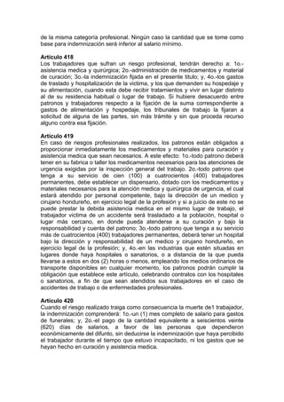 de la misma categoría profesional. Ningún caso la cantidad que se tome como
base para indemnización será inferior al salario mínimo.
Artículo 418
Los trabajadores que sufran un riesgo profesional, tendrán derecho a: 1o.-
asistencia medica y quirúrgica; 2o.-administración de medicamentos y material
de curación; 3o.-la indemnización fijada en el presente titulo; y, 4o.-los gastos
de traslado y hospitalización de la victima, y los que demanden su hospedaje y
su alimentación, cuando esta debe recibir tratamientos y vivir en lugar distinto
al de su residencia habitual o lugar de trabajo. Si hubiere desacuerdo entre
patronos y trabajadores respecto a la fijación de la suma correspondiente a
gastos de alimentación y hospedaje, los tribunales de trabajo la fijaran a
solicitud de alguna de las partes, sin más trámite y sin que proceda recurso
alguno contra esa fijación.
Artículo 419
En caso de riesgos profesionales realizados, los patronos están obligados a
proporcionar inmediatamente los medicamentos y materiales para curación y
asistencia medica que sean necesarios. A este efecto: 1o.-todo patrono deberá
tener en su fabrica o taller los medicamentos necesarios para las atenciones de
urgencia exigidas por la inspección general del trabajo. 2o.-todo patrono que
tenga a su servicio de cien (100) a cuatrocientos (400) trabajadores
permanentes, debe establecer un dispensario, dotado con los medicamentos y
materiales necesarios para la atención medica y quirúrgica de urgencia, el cual
estará atendido por personal competente, bajo la dirección de un medico y
cirujano hondureño, en ejercicio legal de la profesión y si a juicio de este no se
puede prestar la debida asistencia medica en el mismo lugar de trabajo, el
trabajador victima de un accidente será trasladado a la población, hospital o
lugar más cercano, en donde pueda atenderse a su curación y bajo la
responsabilidad y cuenta del patrono; 3o.-todo patrono que tenga a su servicio
más de cuatrocientos (400) trabajadores permanentes, deberá tener un hospital
bajo la dirección y responsabilidad de un medico y cirujano hondureño, en
ejercicio legal de la profesión; y, 4o.-en las industrias que estén situadas en
lugares donde haya hospitales o sanatorios, o a distancia de la que pueda
llevarse a estos en dos (2) horas o menos, empleando los medios ordinarios de
transporte disponibles en cualquier momento, los patronos podrán cumplir la
obligación que establece este artículo, celebrando contratos con los hospitales
o sanatorios, a fin de que sean atendidos sus trabajadores en el caso de
accidentes de trabajo o de enfermedades profesionales.
Artículo 420
Cuando el riesgo realizado traiga como consecuencia la muerte de1 trabajador,
la indemnización comprenderá: 1o.-un (1) mes completo de salario para gastos
de funerales; y, 2o.-el pago de la cantidad equivalente a seiscientos veinte
(620) días de salarios, a favor de las personas que dependieron
económicamente del difunto, sin deducirse la indemnización que haya percibido
el trabajador durante el tiempo que estuvo incapacitado, ni los gastos que se
hayan hecho en curación y asistencia medica.
 