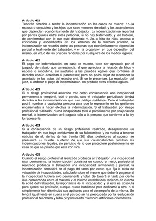 Artículo 421
Tendrán derecho a recibir la indemnización en los casos de muerte: 1o.-la
esposa o concubina y los hijos que sean menores de edad, y los ascendientes
que dependían económicamente del trabajador. La indemnización se repartirá
por partes iguales entre estas personas, si no hay testamento, y silo hubiere,
de conformidad con lo que este disponga; y, 2o.-a falta de hijos, esposa o
concubina y ascendientes en los términos de la fracción anterior, la
indemnización se repartirá entre las personas que económicamente dependían
parcial o totalmente del trabajador, y en la proporción en que dependían del
mismo, en virtud de las pruebas rendidas por cualquiera de los medios legales.
Artículo 422
El pago por indemnización, en caso de muerte, debe ser aprobado por el
juzgado de trabajo que corresponda, el que apreciara la relación de hijos y
esposa o concubina, sin sujetarse a las pruebas legales que conforme al
derecho común acreditan el parentesco; pero no podrá dejar de reconocer lo
asentado en las actas del registro civil. Si se le presentan. La resolución del
juez, al ordenar el pago de indemnización, no produce otros efectos legales.
Artículo 423
Si el riesgo profesional realizado trae como consecuencia una incapacidad
permanente o temporal, total o parcial, solo el trabajador perjudicado tendrá
derecho a las indemnizaciones que este código establece. Pero el trabajador
podrá nombrar a cualquiera persona para que lo represente en las gestiones
encaminadas a hacer efectiva la indemnización. Si el trabajador, por riesgo
profesional realizado, queda incapacitado total o parcialmente por enajenación
mental, la indemnización será pagada solo a la persona que conforme a la ley
lo represente.
Artículo 424
Si a consecuencia de un riesgo profesional realizado, desapareciere un
trabajador sin que haya certidumbre de su fallecimiento y no vuelva a tenerse
noticias de el, dentro de los treinta (30) días posteriores al suceso, se
presumirá su muerte, a efecto de que sus causahabientes perciban las
indemnizaciones legales, sin perjuicio de lo que procediere posteriormente en
caso de que se pruebe que esta con vida.
Artículo 425
Cuando el riesgo profesional realizado produzca al trabajador una incapacidad
total permanente, la indemnización consistirá en cuando el riesgo profesional
realizado produzca al trabajador una incapacidad permanente y parcial, la
indemnización consistirá en el pago del tanto por ciento que fija la tabla de
valuación de incapacidades, calculado sobre el importe que debería pagarse si
la incapacidad hubiera sido permanente y total. Se tomará el tanto por ciento
que corresponda entre el máximo y el mínimo establecidos teniendo en cuenta
la edad del trabajador, la importancia de la incapacidad y si esta es absoluta
para ejercer su profesión, aunque quede habilitado para dedicarse a otra, o si
simplemente han disminuido sus aptitudes para el desempeño de la misma. Se
tendrá igualmente en cuenta si el patrono se ha preocupado por la reeducación
profesional del obrero y le ha proporcionado miembros artificiales cinemáticas.
 