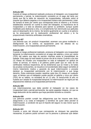 Artículo 426
Cuando el riesgo profesional realizado produzca al trabajador una incapacidad
permanente y parcial, la indemnización consistirá en el pago del tanto por
ciento que fija la tabla de valuación de incapacidades, calculado sobre el
importe que debería pagarse si la incapacidad hubiera sido permanente y total.
Se tomará el tanto por ciento que corresponda entre el máximo y el mínimo
establecidos teniendo en cuenta la edad del trabajador, la importancia de la
incapacidad y si esta es absoluta para ejercer su profesión, aunque quede
habilitado para dedicarse a otra, o si simplemente han disminuido sus aptitudes
para el desempeño de la misma. Se tendrá igualmente en cuenta si el patrono
se ha preocupado por la reeducación profesional del obrero y le ha
proporcionado miembros artificiales cinemáticas.
Artículo 427
Las lesiones que, sin producir incapacidad, acarrean una grave mutilación o
desfiguración de la victima, se equipararan para los efectos de su
indemnización, a la incapacidad parcial permanente.
Artículo 428
Cuando el riesgo profesional realizado, produzca al trabajador una incapacidad
temporal, la indemnización consistirá en el pago del setenta y cinco por ciento
(75%) del salario que deje de percibir mientras exista la imposibilidad de
trabajar. Este pago se hará desde el primer día de la misma. Cuando a los tres
(3) meses de iniciada una incapacidad no este el trabajador en aptitud de
volver al servicio, el mismo o el patrono podrá pedir que en vista de los
certificados médicos respectivos, de los dictámenes que se rindan y de todas
las pruebas conducentes, se resuelva si el accidentado debe seguir sometido al
mismo tratamiento medico y gozando de igual indemnización o procede
declarar su incapacidad permanente con la indemnización a que tenga
derecho. Estos exámenes pueden repetirse cada tres (3) meses en cualquier
caso, el tiempo que el trabajador puede percibir el setenta y cinco por ciento
(75%) de su salario, no excederá de un (1) año. Si transcurrido el año no
hubiere aun cesado la incapacidad temporal, la indemnización se regirá por las
disposiciones relativas a la incapacidad permanente.
Artículo 429
Las indemnizaciones que debe percibir el trabajador en los casos de
incapacidad total o parcial permanente, les serán pagadas integras, sin que se
haga deducción de los salarios que haya percibido durante su curación.
Artículo 430
Los patronos podrán cumplir las obligaciones que les impone este titulo,
asegurando a su costa al trabajador a beneficio de quien deba percibir la
Indemnización, a condición de que el importe del seguro no sea menor que la
indemnización.
Artículo 431
Cuando a juicio del tribunal que corresponda se otorguen las garantías
necesarias, el patrono podrá convenir con la persona o personas que deban
 