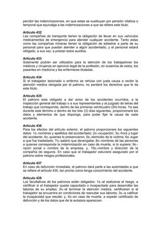 percibir las indemnizaciones, en que estas se sustituyan por pensión vitalicia o
temporal que equivalga a las indemnizaciones a que se refiere este titulo.
Artículo 432
Las compañías de transporte tienen la obligación de llevar en sus vehículos
medicamentos de emergencia para atender cualquier accidente. Tanto estas
como las compañías mineras tienen la obligación de adiestrar a parte de su
personal para que puedan atender a algún accidentado, y el personal estará
obligado, a sus vez, a prestar estos auxilios.
Artículo 433
Solamente podrán ser utilizados para la atención de los trabajadores los
médicos y cirujanos en ejercicio legal de la profesión, en ausencia de estos, los
pasantes en medicina y las enfermeras tituladas.
Artículo 434
Si el trabajador lesionado o enfermo se rehúsa con justa causa a recibir la
atención medica otorgada por el patrono, no perderá los derechos que le da
este titulo.
Artículo 435
El patrono esta obligado a dar aviso de los accidentes ocurridos, a la
inspección general del trabajo o a sus representantes y al juzgado de letras del
trabajo que corresponda, dentro de las primeras veinticuatro (24) horas. Ya sea
durante este término o dentro de los tres (3) días siguientes, proporcionará los
datos y elementos de que disponga, para poder fijar la causa de cada
accidente.
Artículo 436
Para los efectos del artículo anterior, el patrono proporcionare los siguientes
datos: 1o.-nombres y apellidos del accidentado; 2o.-ocupación; 3o.-hora y lugar
del accidente; 4o.-quienes lo presenciaron; 5o.-domicilio de la victima; 6o.-lugar
a que fue trasladado; 7o.-salario que devengaba; 8o.-nombres de las personas
a quienes corresponda la indemnización en caso de muerte, si lo supiere; 9o.-
razón social o nombre de la empresa, y, 10o.-nombre y dirección de la
compañía de seguros. En caso que el trabajador estuviere asegurado por el
patrono sobre riesgos profesionales.
Artículo 437
En caso de defunción inmediata, el patrono dará parte a las autoridades a que
se refiere el artículo 435, tan pronto como tenga conocimiento del accidente.
Artículo 438
Los facultativos de los patronos están obligados: 1o.-al realizarse el riesgo, a
certificar si el trabajador queda capacitado o incapacitado para desarrollar las
labores de su empleo; 2o.-al terminar la atención medica, certificaran si el
trabajador se encuentra en condiciones de reanudar sus labores; 3o.-a calificar
la incapacidad que resulte; y, 4o.-en caso de muerte, a expedir certificado de
defunción y de los datos que de la autopsia aparezcan.
 