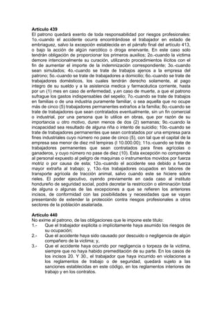 Artículo 439
El patrono quedará exento de toda responsabilidad por riesgos profesionales:
1o.-cuando el accidente ocurra encontrándose el trabajador en estado de
embriaguez, salvo la excepción establecida en el párrafo final del artículo 413,
o bajo la acción de algún narcótico o droga enervante. En este caso solo
tendrán obligación de proporcionar los primeros auxilios; 2o.-cuando la victima
demore intencionalmente su curación, utilizando procedimientos ilícitos con el
fin de aumentar el importe de la indemnización correspondiente; 3o.-cuando
sean simulados; 4o.-cuando se trate de trabajos ajenos a la empresa del
patrono; 5o.-cuando se trate de trabajadores a domicilio; 6o.-cuando se trate de
trabajadores domésticos, los cuales tendrán derecho solamente, al pago
integro de su sueldo y a la asistencia medica y farmacéutica corriente, hasta
por un (1) mes en caso de enfermedad, y.en caso de muerte, a que el patrono
sufrague los gastos indispensables del sepelio; 7o.-cuando se trate de trabajos
en familias o de una industria puramente familiar, o sea aquella que no ocupe
más de cinco (5) trabajadores permanentes extraños a la familia; 8o.-cuando se
trate de trabajadores que sean contratados eventualmente, sin un fin comercial
o industrial, por una persona que lo utilice en obras, que por razón de su
importancia u otro motivo, duren menos de dos (2) semanas; 9o.-cuando la
incapacidad sea resultado de alguna riña o intento de suicidio; 10o.-cuando se
trate de trabajadores permanentes que sean contratados por una empresa para
fines industriales cuyo número no pase de cinco (5), con tal que el capital de la
empresa sea menor de diez mil lempiras (l 10.000.00); 11o.-cuando se trate de
trabajadores permanentes que sean contratados para fines agrícolas o
ganaderos, y cuyo número no pase de diez (10). Esta excepción no comprende
al personal expuesto al peligro de maquinas o instrumentos movidos por fuerza
motriz o por causa de esta; 12o.-cuando el accidente sea debido a fuerza
mayor extraña al trabajo; y, 13o.-los trabajadores ocupados en labores de
transporte agrícola de tracción animal, salvo cuando este se hiciere sobre
rieles. El poder ejecutivo, oyendo previamente en cada caso al instituto
hondureño de seguridad social, podrá decretar la restricción o eliminación total
de alguna o algunas de las excepciones a que se refieren los anteriores
incisos, de conformidad con las posibilidades y necesidades que se vayan
presentando de extender la protección contra riesgos profesionales a otros
sectores de la población asalariada.
Artículo 440
No exime al patrono, de las obligaciones que le impone este titulo:
1.- Que el trabajador explicita o implícitamente haya asumido los riesgos de
su ocupación;
2.- Que el accidente haya sido causado por descuido o negligencia de algún
compañero de la victima; y,
3.- Que el accidente haya ocurrido por negligencia o torpeza de la victima,
siempre que no haya habido premeditación de su parte. En los casos de
los incisos 20. Y 30., el trabajador que haya incurrido en violaciones a
los reglamentos de trabajo o de seguridad, quedará sujeto a las
sanciones establecidas en este código, en los reglamentos interiores de
trabajo y en los contratos.
 