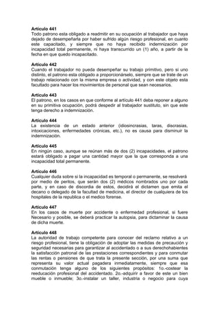 Artículo 441
Todo patrono esta obligado a readmitir en su ocupación al trabajador que haya
dejado de desempeñarla por haber sufrido algún riesgo profesional, en cuanto
este capacitado, y siempre que no haya recibido indemnización por
incapacidad total permanente, ni haya transcurrido un (1) año, a partir de la
fecha en que quedo incapacitado.
Artículo 442
Cuando el trabajador no pueda desempeñar su trabajo primitivo, pero si uno
distinto, el patrono esta obligado a proporcionárselo, siempre que se trate de un
trabajo relacionado con la misma empresa o actividad, y con este objeto esta
facultado para hacer los movimientos de personal que sean necesarios.
Artículo 443
El patrono, en los casos en que conforme al artículo 441 deba reponer a alguno
en su primitiva ocupación, podrá despedir al trabajador sustituto, sin que este
tenga derecho a indemnización.
Artículo 444
La existencia de un estado anterior (idiosincrasias, taras, discrasias,
intoxicaciones, enfermedades crónicas, etc.), no es causa para disminuir la
indemnización.
Artículo 445
En ningún caso, aunque se reúnan más de dos (2) incapacidades, el patrono
estará obligado a pagar una cantidad mayor que la que corresponda a una
incapacidad total permanente.
Artículo 446
Cualquier duda sobre si la incapacidad es temporal o permanente, se resolverá
por medio de peritos, que serán dos (2) médicos nombrados uno por cada
parte, y en caso de discordia de estos, decidirá el dictamen que emita el
decano o delegado de la facultad de medicina, el director de cualquiera de los
hospitales de la republica o el medico forense.
Artículo 447
En los casos de muerte por accidente o enfermedad profesional, si fuere
Necesario y posible, se deberá practicar la autopsia, para dictaminar la causa
de dicha muerte.
Artículo 448
La autoridad de trabajo competente para conocer del reclamo relativo a un
riesgo profesional, tiene la obligación de adoptar las medidas de precaución y
seguridad necesarias para garantizar al accidentado o a sus derechohabientes
la satisfacción patronal de las prestaciones correspondientes y para conmutar
las rentas o pensiones de que trata la presente sección, por una suma que
representa su valor actual pagadera inmediatamente, siempre que esa
conmutación tenga alguno de los siguientes propósitos: 1o.-costear la
reeducación profesional del accidentado. 2o.-adquirir a favor de este un bien
mueble o inmueble; 3o.-instalar un taller, industria o negocio para cuya
 