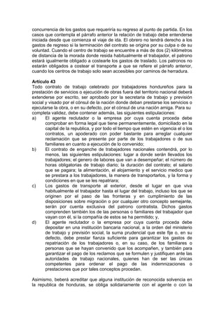 concurrencia de los gastos que requeriría su regreso al punto de partida. En los
casos que contempla el párrafo anterior la relación de trabajo debe entenderse
iniciada desde que comienza el viaje de ida. El obrero no tendrá derecho a los
gastos de regreso si la terminación del contrato se origina por su culpa o de su
voluntad. Cuando el centro de trabajo se encuentre a más de dos (2) kilómetros
de distancia de la morada donde resida habitualmente el trabajador, el patrono
estará igualmente obligado a costearle los gastos de traslado. Los patronos no
estarán obligados a costear el transporte a que se refiere el párrafo anterior,
cuando los centros de trabajo solo sean accesibles por caminos de herradura.
Artículo 43
Todo contrato de trabajo celebrado por trabajadores hondureños para la
prestación de servicios o ejecución de obras fuera del territorio nacional deberá
extenderse por escrito, ser aprobado por la secretaria de trabajo y previsión
social y visado por el cónsul de la nación donde deban prestarse los servicios o
ejecutarse la obra, o en su defecto, por el cónsul de una nación amiga. Para su
completa validez, debe contener además, las siguientes estipulaciones:
a) El agente reclutador o la empresa por cuya cuenta proceda debe
comprobar en forma legal que tiene permanentemente, domiciliado en la
capital de la republica, y por todo el tiempo que estén en vigencia el o los
contratos, un apoderado con poder bastante para arreglar cualquier
reclamación que se presente por parte de los trabajadores o de sus
familiares en cuanto a ejecución de lo convenido;
b) El contrato de enganche de trabajadores nacionales contendrá, por lo
menos, las siguientes estipulaciones: lugar a donde serán llevados los
trabajadores; el genero de labores que van a desempeñar; el número de
horas obligatorias de trabajo diario; la duración del contrato; el salario
que se pagara; la alimentación, el alojamiento y el servicio medico que
se prestara a los trabajadores, la manera de transportarlos, y la forma y
condiciones en que se les repatriara;
c) Los gastos de transporte al exterior, desde el lugar en que viva
habitualmente el trabajador hasta el lugar del trabajo, incluso los que se
originen por el paso de las fronteras y en cumplimiento de las
disposiciones sobre migración o por cualquier otro concepto semejante,
serán por cuenta exclusiva del patrono contratista. Dichos gastos
comprenden también los de las personas o familiares del trabajador que
vayan con él, si la compañía de estos se ha permitido; y,
d) El agente reclutador o la empresa por cuya cuenta proceda debe
depositar en una institución bancaria nacional, a la orden del ministerio
de trabajo y previsión social, la suma prudencial que este fije o, en su
defecto, debe prestar fianza suficiente para garantizar los gastos de
repatriación de los trabajadores o, en su caso, de los familiares o
personas que se hayan convenido que los acompañen, y también para
garantizar el pago de los reclamos que se formulen y justifiquen ante las
autoridades de trabajo nacionales, quienes han de ser las únicas
competentes para ordenar el pago de las indemnizaciones o
prestaciones que por tales conceptos procedan.
Asimismo, beberá acreditar que alguna institución de reconocida solvencia en
la republica de honduras, se obliga solidariamente con el agente o con la
 