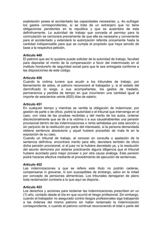 explotación posea el accidentado las capacidades necesarias; y, 4o.-sufragar
los gastos correspondientes, si se trata de un extranjero que no tiene
obligaciones pendientes en la republica y que se ausentara de esta
definitivamente. La autoridad de trabajo que conceda el permiso para la
conmutación se cerciorara previamente de que ella es necesaria y conveniente
para el accidentado y extenderá la autorización referida únicamente hasta la
cantidad indispensable para que se cumpla el propósito que haya servido de
base a la respectiva petición.
Artículo 449
El patrono que así lo quisiere puede solicitar de la autoridad de trabajo, facultad
para depositar el monto de la compensación a favor del indemnizado en el
instituto hondureño de seguridad social para que le sea entregada conforme a
las disposiciones de este código.
Artículo 450
Cuando la victima tuviere que acudir a los tribunales de trabajo, por
llamamiento de estos, el patrono reconocerá al trabajador y, si el estado del
damnificado lo exige, a sus acompañantes, los gastos de traslado,
permanencia y perdida de tiempo en que incurrieren una cantidad igual al
importe de seiscientos veinte (620) días de salario.
Artículo 451
En cualquier tiempo y mientras se ventila la obligación de indemnizar, por
gestión de parte o de oficio, podrá la autoridad o el tribunal que intervenga en el
caso, con vista de las pruebas recibidas y del merito de los autos, ordenar
discrecionalmente que se de a la victima o a sus causahabientes una pensión
provisional dentro de las indemnizaciones o renta señaladas por esta sección y
sin perjuicio de la restitución por parte del interesado, si la persona demandada
obtiene sentencia absolutoria y aquel hubiere procedido de mala fe en la
exposición de su caso.
Cuando un tribunal de trabajo, al conocer en consulta o apelación de la
sentencia definitiva, encontrare merito para ello, decretara también de oficio
dicha pensión provisional, si el juez no la hubiere decretado ya, y la resolución
del asunto demorare por estarse practicando alguna diligencia que el tribunal
hubiere acordado para mejor proveer o por otra causa análoga. Esta pensión
podrá hacerse efectiva mediante el procedimiento de ejecución de sentencias.
Artículo 452
Las indemnizaciones a que se refiere este titulo no podrán cederse,
compensarse ni gravarse, ni son susceptibles de embargo, salvo en la mitad
por concepto de pensiones alimenticias. Los tribunales denegaran de plano
toda reclamación contraria a lo que aquí se dispone..
Artículo 453
Los derechos y acciones para reclamar las indemnizaciones prescriben en un
(1) año, contado desde el día en que ocurrió el riesgo profesional. Sin embargo,
cuando el trabajador no asegurado contra riesgos profesionales siga trabajando
a las órdenes del mismo patrono sin haber reclamado la indemnización
correspondiente, o cuando el patrono continué reconociendo el total o parte del
 