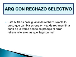  Este ARQ es casi igual al de rechazo simple lo
unico que cambia es que en vez de retransmitir a
partir de la trama donde se produjo el error
retransmite solo las que llegaron mal
 
