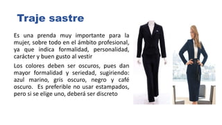 Traje sastre
Es una prenda muy importante para la
mujer, sobre todo en el ámbito profesional,
ya que indica formalidad, personalidad,
carácter y buen gusto al vestir
Los colores deben ser oscuros, pues dan
mayor formalidad y seriedad, sugiriendo:
azul marino, gris oscuro, negro y café
oscuro. Es preferible no usar estampados,
pero si se elige uno, deberá ser discreto
 