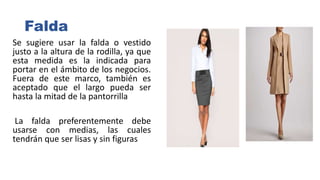 Falda
Se sugiere usar la falda o vestido
justo a la altura de la rodilla, ya que
esta medida es la indicada para
portar en el ámbito de los negocios.
Fuera de este marco, también es
aceptado que el largo pueda ser
hasta la mitad de la pantorrilla
La falda preferentemente debe
usarse con medias, las cuales
tendrán que ser lisas y sin figuras
 