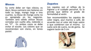Blusas
Su corte debe ser tipo clásico, es
decir, blusa camisera con botones en
todo su largo, manga larga o tres
cuartos. La blusa de manga corta no
es apropiada en los negocios.
También será válido utilizar blusas
cerradas con cuello alto, redondo o
en “V”. En ambos casos se debe
evitar el escote. Los colores que se
recomiendan son claros, en tonos
pastel.
Zapatos
Los zapatos son el reflejo de la
higiene y el cuidado personal. Es la
prenda que define el grado de
formalidad al vestir.
Son recomendables los zapatos de
color negro, azul marino o café, de
acuerdo con el color del traje sastre
o que combinen con el mismo. La
suela será de cuero, no de goma. Se
sugiere tacón de 5 cm
 