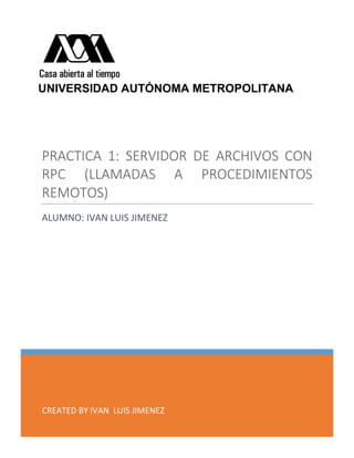 CREATED BY IVAN LUIS JIMENEZ
PRACTICA 1: SERVIDOR DE ARCHIVOS CON
RPC (LLAMADAS A PROCEDIMIENTOS
REMOTOS)
ALUMNO: IVAN LUIS JIMENEZ
UNIVERSIDAD AUTÓNOMA METROPOLITANA
 