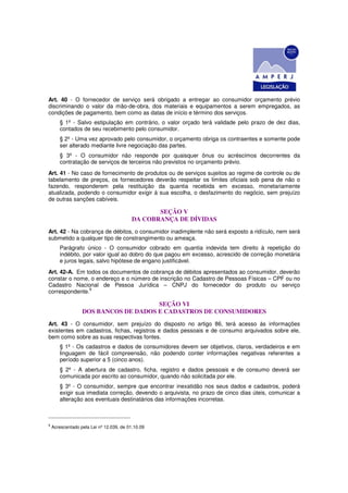 Art. 40 - O fornecedor de serviço será obrigado a entregar ao consumidor orçamento prévio
discriminando o valor da mão-de-obra, dos materiais e equipamentos a serem empregados, as
condições de pagamento, bem como as datas de início e término dos serviços.
       § 1º - Salvo estipulação em contrário, o valor orçado terá validade pelo prazo de dez dias,
       contados de seu recebimento pelo consumidor.
       § 2º - Uma vez aprovado pelo consumidor, o orçamento obriga os contraentes e somente pode
       ser alterado mediante livre negociação das partes.
       § 3º - O consumidor não responde por quaisquer ônus ou acréscimos decorrentes da
       contratação de serviços de terceiros não previstos no orçamento prévio.
Art. 41 - No caso de fornecimento de produtos ou de serviços sujeitos ao regime de controle ou de
tabelamento de preços, os fornecedores deverão respeitar os limites oficiais sob pena de não o
fazendo, responderem pela restituição da quantia recebida em excesso, monetariamente
atualizada, podendo o consumidor exigir à sua escolha, o desfazimento do negócio, sem prejuízo
de outras sanções cabíveis.

                                                 SEÇÃO V
                                          DA COBRANÇA DE DÍVIDAS
Art. 42 - Na cobrança de débitos, o consumidor inadimplente não será exposto a ridículo, nem será
submetido a qualquer tipo de constrangimento ou ameaça.
       Parágrafo único - O consumidor cobrado em quantia indevida tem direito à repetição do
       indébito, por valor igual ao dobro do que pagou em excesso, acrescido de correção monetária
       e juros legais, salvo hipótese de engano justificável.
Art. 42-A. Em todos os documentos de cobrança de débitos apresentados ao consumidor, deverão
constar o nome, o endereço e o número de inscrição no Cadastro de Pessoas Físicas – CPF ou no
Cadastro Nacional de Pessoa Jurídica – CNPJ do fornecedor do produto ou serviço
               9
correspondente.

                                      SEÇÃO VI
                  DOS BANCOS DE DADOS E CADASTROS DE CONSUMIDORES
Art. 43 - O consumidor, sem prejuízo do disposto no artigo 86, terá acesso às informações
existentes em cadastros, fichas, registros e dados pessoais e de consumo arquivados sobre ele,
bem como sobre as suas respectivas fontes.
       § 1º - Os cadastros e dados de consumidores devem ser objetivos, claros, verdadeiros e em
       linguagem de fácil compreensão, não podendo conter informações negativas referentes a
       período superior a 5 (cinco anos).
       § 2º - A abertura de cadastro, ficha, registro e dados pessoais e de consumo deverá ser
       comunicada por escrito ao consumidor, quando não solicitada por ele.
       § 3º - O consumidor, sempre que encontrar inexatidão nos seus dados e cadastros, poderá
       exigir sua imediata correção, devendo o arquivista, no prazo de cinco dias úteis, comunicar a
       alteração aos eventuais destinatários das informações incorretas.



9
    Acrescentado pela Lei nº 12.039, de 01.10.09
 