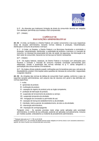 § 4º - As cláusulas que implicarem limitação de direito do consumidor deverão ser redigidas
     com destaque, permitindo sua imediata e fácil compreensão.
     § 5º - (Vetado.)

                                        CAPÍTULO VII
                                DAS SANÇÕES ADMINISTRATIVAS
Art. 55 - A União, os Estados e o Distrito Federal, em caráter concorrente e nas suas respectivas
áreas de atuação administrativa, baixarão normas relativas à produção, industrialização,
distribuição e consumo de produtos e serviços.
     § 1º - A União, os Estados, o Distrito Federal e os Municípios fiscalizarão e controlarão a
     produção, industrialização, distribuição, a publicidade de produtos e serviços e o mercado de
     consumo, no interesse da preservação da vida, da saúde, da segurança, da informação e do
     bem-estar do consumidor, baixando as normas que se fizerem necessárias.
     § 2º - (Vetado.)
     § 3º - Os órgãos federais, estaduais, do Distrito Federal e municipais com atribuições para
     fiscalizar e controlar o mercado de consumo manterão comissões permanentes para
     elaboração, revisão e atualização das normas referidas no § 1º, sendo obrigatória a
     participação dos consumidores e fornecedores.
     § 4º - Os órgãos oficiais poderão expedir notificações aos fornecedores para que, sob pena de
     desobediência, prestem informações sobre questões de interesse do consumidor, resguardado
     o segredo industrial.
Art. 56 - As infrações das normas de defesa do consumidor ficam sujeitas, conforme o caso, às
seguintes sanções administrativas, sem prejuízo das de natureza civil, penal e das definidas em
normas específicas:
         I - multa;
         II - apreensão do produto;
         III - inutilização do produto;
         IV - cassação do registro do produto junto ao órgão competente;
         V - proibição de fabricação do produto;
         VI - suspensão de fornecimento de produtos ou serviço;
         VII - suspensão temporária de atividade;
         VIII - revogação de concessão ou permissão de uso;
         IX - cassação de licença do estabelecimento ou de atividade;
         X - interdição, total ou parcial, de estabelecimento, de obra ou de atividade;
         XI - intervenção administrativa;
         XII - imposição de contrapropaganda.
     Parágrafo único - As sanções previstas neste artigo serão aplicadas pela autoridade
     administrativa, no âmbito de sua atribuição, podendo ser aplicadas cumulativamente, inclusive
     por medida cautelar, antecedente ou incidente de procedimento administrativo.

11
   Redação dada pela Lei nº 11.785, de 22.09.08
Redação anterior: § 3º - Os contratos de adesão escritos serão redigidos em termos claros e com caracteres ostensivos e
legíveis, de modo a facilitar sua compreensão pelo consumidor.
 