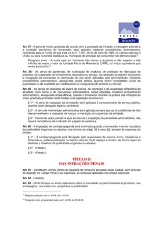 Art. 57 - A pena de multa, graduada de acordo com a gravidade da infração, a vantagem auferida e
a condição econômica do fornecedor, será aplicada mediante procedimento administrativo,
revertendo para o Fundo de que trata a Lei nº. 7.347, de 24 de julho de 1985, os valores cabíveis à
                                                                                               12
União, ou para os fundos estaduais ou municipais de proteção ao consumidor nos demais casos .
        Parágrafo único - A multa será em montante não inferior a duzentas e não superior a três
        milhões de vezes o valor da Unidade Fiscal de Referência (UFIR), ou índice equivalente que
                          13
        venha substituí-lo .
Art. 58 - As penas de apreensão, de inutilização de produtos, de proibição de fabricação de
produtos, de suspensão do fornecimento de produto ou serviço, de cassação do registro do produto
e revogação da concessão ou permissão de uso serão aplicadas pela administração, mediante
procedimento administrativo, assegurada ampla defesa, quando forem constatados vícios de
quantidade ou de qualidade por inadequação ou insegurança do produto ou serviço.
Art. 59 - As penas de cassação de alvará de licença, de interdição e de suspensão temporária da
atividade, bem como a de intervenção administrativa, serão aplicadas mediante procedimento
administrativo, assegurada ampla defesa, quando o fornecedor reincidir na prática das infrações de
maior gravidade previstas neste Código e na legislação de consumo.
        § 1º - A pena de cassação da concessão será aplicada à concessionária de serviço público,
        quando violar obrigação legal ou contratual.
        § 2º - A pena de intervenção administrativa será aplicada sempre que as circunstâncias de fato
        desaconselharem a cassação de licença, a interdição ou suspensão da atividade.
        § 3º - Pendendo ação judicial na qual se discuta a imposição de penalidade administrativa, não
        haverá reincidência até o trânsito em julgado da sentença.
Art. 60 - A imposição de contrapropaganda será cominada quando o fornecedor incorrer na prática
de publicidade enganosa ou abusiva, nos termos do artigo 36 e seus §§, sempre às expensas do
infrator.
        § 1º - A contrapropaganda será divulgada pelo responsável da mesma forma, freqüência e
        dimensão e, preferencialmente no mesmo veículo, local, espaço e horário, de forma capaz de
        desfazer o malefício da publicidade enganosa ou abusiva.
        § 2º - (Vetado.)
        § 3º - (Vetado.)

                                              TÍTULO II
                                        DAS INFRAÇÕES PENAIS
Art. 61 - Constituem crimes contra as relações de consumo previstas neste Código, sem prejuízo
do disposto no Código Penal e leis especiais, as condutas tipificadas nos artigos seguintes.
Art. 62 - (Vetado.)
Art. 63 - Omitir dizeres ou sinais ostensivos sobre a nocividade ou periculosidade de produtos, nas
embalagens, nos invólucros, recipientes ou publicidade:


12
     Redação dada pela Lei nº. 8.656, de 21.05.93
13
     Parágrafo único acrescentado pela Lei nº. 8.703, de 06.09.93
 