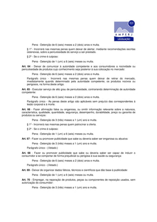 Pena - Detenção de 6 (seis) meses a 2 (dois) anos e multa.
    § 1º - Incorrerá nas mesmas penas quem deixar de alertar, mediante recomendações escritas
    ostensivas, sobre a periculosidade do serviço a ser prestado.
    § 2º - Se o crime é culposo:
         Pena - Detenção de 1 (um) a 6 (seis) meses ou multa.
Art. 64 - Deixar de comunicar à autoridade competente e aos consumidores a nocividade ou
periculosidade de produtos cujo conhecimento seja posterior à sua colocação no mercado:
         Pena - Detenção de 6 (seis) meses a 2 (dois) anos e multa.
    Parágrafo único - Incorrerá nas mesmas penas quem deixar de retirar do mercado,
    imediatamente quando determinado pela autoridade competente, os produtos nocivos ou
    perigosos, na forma deste artigo.
Art. 65 - Executar serviço de alto grau de periculosidade, contrariando determinação de autoridade
competente:
         Pena - Detenção de 6 (seis) meses a 2 (dois) anos e multa.
    Parágrafo único - As penas deste artigo são aplicáveis sem prejuízo das correspondentes à
    lesão corporal e à morte.
Art. 66 - Fazer afirmação falsa ou enganosa, ou omitir informação relevante sobre a natureza,
característica, qualidade, quantidade, segurança, desempenho, durabilidade, preço ou garantia de
produtos ou serviços:
         Pena - Detenção de 3 (três) meses a 1 (um) ano e multa.
    § 1º - Incorrerá nas mesmas penas quem patrocinar a oferta.
    § 2º - Se o crime é culposo:
         Pena - Detenção de 1 (um) a 6 (seis) meses ou multa.
Art. 67 - Fazer ou promover publicidade que sabe ou deveria saber ser enganosa ou abusiva:
         Pena - Detenção de 3 (três) meses a 1 (um) ano e multa.
    Parágrafo único - (Vetado.)
Art. 68 - Fazer ou promover publicidade que sabe ou deveria saber ser capaz de induzir o
consumidor a se comportar de forma prejudicial ou perigosa à sua saúde ou segurança:
         Pena - Detenção de 6 (seis) meses a 2 (dois) anos e multa.
    Parágrafo único - (Vetado.)
Art. 69 - Deixar de organizar dados fáticos, técnicos e científicos que dão base à publicidade:
         Pena - Detenção de 1 (um) a 6 (seis) meses ou multa.
Art. 70 - Empregar, na reparação de produtos, peças ou componentes de reposição usados, sem
autorização do consumidor:
         Pena - Detenção de 3 (três) meses a 1 (um) ano e multa.
 