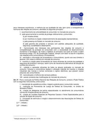 seus interesses econômicos, a melhoria da sua qualidade de vida, bem como a transparência e
                                                                   1
harmonia das relações de consumo, atendidos os seguintes princípios :
             I - reconhecimento da vulnerabilidade do consumidor no mercado de consumo;
             II - ação governamental no sentido de proteger efetivamente o consumidor:
                   a) por iniciativa direta;
                  b) por incentivos à criação e desenvolvimento de associações representativas;
                  c) pela presença do Estado no mercado de consumo;
                  d) pela garantia dos produtos e serviços com padrões adequados de qualidade,
                  segurança, durabilidade e desempenho.
             III - harmonização dos interesses dos participantes das relações de consumo e
             compatibilização da proteção do consumidor com a necessidade de desenvolvimento
             econômico e tecnológico, de modo a viabilizar os princípios nos quais se funda a ordem
             econômica (artigo 170, da Constituição Federal), sempre com base na boa-fé e equilíbrio
             nas relações entre consumidores e fornecedores;
             IV - educação e informação de fornecedores e consumidores, quanto aos seus direitos e
             deveres, com vistas à melhoria do mercado de consumo;
             V - incentivo à criação pelos fornecedores de meios eficientes de controle de qualidade e
             segurança de produtos e serviços, assim como de mecanismos alternativos de solução de
             conflitos de consumo;
             VI - coibição e repressão eficientes de todos os abusos praticados no mercado de
             consumo, inclusive a concorrência desleal e utilização indevida de inventos e criações
             industriais das marcas e nomes comerciais e signos distintivos, que possam causar
             prejuízos aos consumidores;
             VII - racionalização e melhoria dos serviços públicos;
             VIII - estudo constante das modificações do mercado de consumo.
Art. 5º - Para a execução da Política Nacional das Relações de Consumo, contará o Poder Público
com os seguintes instrumentos, entre outros:
            I - manutenção de assistência jurídica, integral e gratuita para o consumidor carente;
            II - instituição de Promotorias de Justiça de Defesa do Consumidor, no âmbito do
            Ministério Público;
            III - criação de delegacias de polícia especializadas no atendimento de consumidores
            vítimas de infrações penais de consumo;
            IV - criação de Juizados Especiais de Pequenas Causas e Varas Especializadas para a
            solução de litígios de consumo;
            V - concessão de estímulos à criação e desenvolvimento das Associações de Defesa do
            Consumidor.
       § 1º - (Vetado.)
       § 2º - (Vetado.)




1
    Redação dada pela Lei nº. 9.008, de 21.03.95.
 