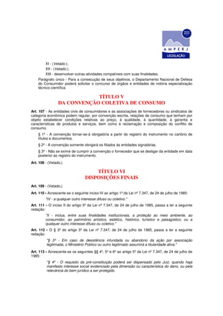 XI - (Vetado.);
        XII - (Vetado.);
        XIII - desenvolver outras atividades compatíveis com suas finalidades.
    Parágrafo único - Para a consecução de seus objetivos, o Departamento Nacional de Defesa
    do Consumidor poderá solicitar o concurso de órgãos e entidades de notória especialização
    técnico-científica.

                             TÍTULO V
                 DA CONVENÇÃO COLETIVA DE CONSUMO
Art. 107 - As entidades civis de consumidores e as associações de fornecedores ou sindicatos de
categoria econômica podem regular, por convenção escrita, relações de consumo que tenham por
objeto estabelecer condições relativas ao preço, à qualidade, à quantidade, à garantia e
características de produtos e serviços, bem como à reclamação e composição do conflito de
consumo.
    § 1º - A convenção tornar-se-á obrigatória a partir do registro do instrumento no cartório de
    títulos e documentos.
    § 2º - A convenção somente obrigará os filiados às entidades signatárias.
    § 3º - Não se exime de cumprir a convenção o fornecedor que se desligar da entidade em data
    posterior ao registro do instrumento.
Art. 108 - (Vetado.)

                                      TÍTULO VI
                                  DISPOSIÇÕES FINAIS
Art. 109 - (Vetado.)
Art. 110 - Acrescente-se o seguinte inciso IV ao artigo 1º da Lei nº 7.347, de 24 de julho de 1985:
         "IV - a qualquer outro interesse difuso ou coletivo."
Art. 111 - O inciso II do artigo 5º da Lei nº 7.347, de 24 de julho de 1985, passa a ter a seguinte
redação:
         "II - inclua, entre suas finalidades institucionais, a proteção ao meio ambiente, ao
         consumidor, ao patrimônio artístico, estético, histórico, turístico e paisagístico, ou a
         qualquer outro interesse difuso ou coletivo."
Art. 112 - O § 3º do artigo 5º da Lei nº 7.347, de 24 de julho de 1985, passa a ter a seguinte
redação:
         "§ 3º - Em caso de desistência infundada ou abandono da ação por associação
         legitimada, o Ministério Público ou outro legitimado assumirá a titularidade ativa."
Art. 113 - Acrescente-se os seguintes §§ 4º, 5º e 6º ao artigo 5º da Lei nº 7.347, de 24 de julho de
1985:
         "§ 4º - O requisito da pré-constituição poderá ser dispensado pelo Juiz, quando haja
         manifesto interesse social evidenciado pela dimensão ou característica do dano, ou pela
         relevância do bem jurídico a ser protegido.
 