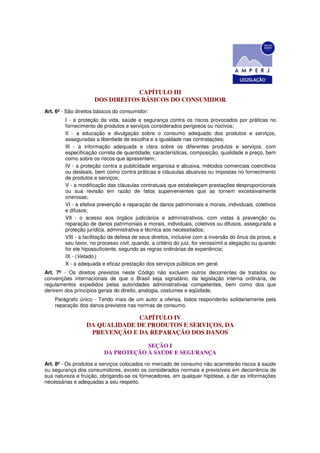 CAPÍTULO III
                     DOS DIREITOS BÁSICOS DO CONSUMIDOR
Art. 6º - São direitos básicos do consumidor:
         I - a proteção da vida, saúde e segurança contra os riscos provocados por práticas no
         fornecimento de produtos e serviços considerados perigosos ou nocivos;
         II - a educação e divulgação sobre o consumo adequado dos produtos e serviços,
         asseguradas a liberdade de escolha e a igualdade nas contratações;
         III - a informação adequada e clara sobre os diferentes produtos e serviços, com
         especificação correta de quantidade, características, composição, qualidade e preço, bem
         como sobre os riscos que apresentem;
         IV - a proteção contra a publicidade enganosa e abusiva, métodos comerciais coercitivos
         ou desleais, bem como contra práticas e cláusulas abusivas ou impostas no fornecimento
         de produtos e serviços;
         V - a modificação das cláusulas contratuais que estabeleçam prestações desproporcionais
         ou sua revisão em razão de fatos supervenientes que as tornem excessivamente
         onerosas;
         VI - a efetiva prevenção e reparação de danos patrimoniais e morais, individuais, coletivos
         e difusos;
         VII - o acesso aos órgãos judiciários e administrativos, com vistas à prevenção ou
         reparação de danos patrimoniais e morais, individuais, coletivos ou difusos, assegurada a
         proteção jurídica, administrativa e técnica aos necessitados;
         VIII - a facilitação da defesa de seus direitos, inclusive com a inversão do ônus da prova, a
         seu favor, no processo civil, quando, a critério do juiz, for verossímil a alegação ou quando
         for ele hipossuficiente, segundo as regras ordinárias de experiência;
         IX - (Vetado.)
         X - a adequada e eficaz prestação dos serviços públicos em geral.
Art. 7º - Os direitos previstos neste Código não excluem outros decorrentes de tratados ou
convenções internacionais de que o Brasil seja signatário, da legislação interna ordinária, de
regulamentos expedidos pelas autoridades administrativas competentes, bem como dos que
derivem dos princípios gerais do direito, analogia, costumes e eqüidade.
    Parágrafo único - Tendo mais de um autor a ofensa, todos responderão solidariamente pela
    reparação dos danos previstos nas normas de consumo.

                                CAPÍTULO IV
                  DA QUALIDADE DE PRODUTOS E SERVIÇOS, DA
                   PREVENÇÃO E DA REPARAÇÃO DOS DANOS

                                      SEÇÃO I
                          DA PROTEÇÃO À SAÚDE E SEGURANÇA
Art. 8º - Os produtos e serviços colocados no mercado de consumo não acarretarão riscos à saúde
ou segurança dos consumidores, exceto os considerados normais e previsíveis em decorrência de
sua natureza e fruição, obrigando-se os fornecedores, em qualquer hipótese, a dar as informações
necessárias e adequadas a seu respeito.
 