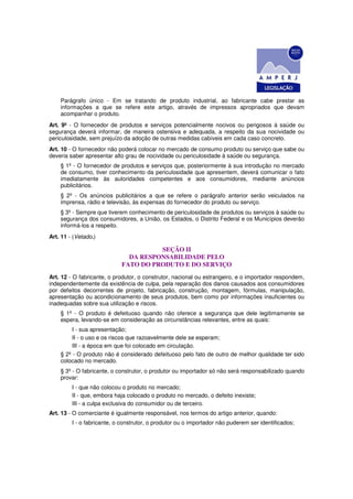 Parágrafo único - Em se tratando de produto industrial, ao fabricante cabe prestar as
    informações a que se refere este artigo, através de impressos apropriados que devam
    acompanhar o produto.
Art. 9º - O fornecedor de produtos e serviços potencialmente nocivos ou perigosos à saúde ou
segurança deverá informar, de maneira ostensiva e adequada, a respeito da sua nocividade ou
periculosidade, sem prejuízo da adoção de outras medidas cabíveis em cada caso concreto.
Art. 10 - O fornecedor não poderá colocar no mercado de consumo produto ou serviço que sabe ou
deveria saber apresentar alto grau de nocividade ou periculosidade à saúde ou segurança.
    § 1º - O fornecedor de produtos e serviços que, posteriormente à sua introdução no mercado
    de consumo, tiver conhecimento da periculosidade que apresentem, deverá comunicar o fato
    imediatamente às autoridades competentes e aos consumidores, mediante anúncios
    publicitários.
    § 2º - Os anúncios publicitários a que se refere o parágrafo anterior serão veiculados na
    imprensa, rádio e televisão, às expensas do fornecedor do produto ou serviço.
    § 3º - Sempre que tiverem conhecimento de periculosidade de produtos ou serviços à saúde ou
    segurança dos consumidores, a União, os Estados, o Distrito Federal e os Municípios deverão
    informá-los a respeito.
Art. 11 - (Vetado.)

                                      SEÇÃO II
                              DA RESPONSABILIDADE PELO
                            FATO DO PRODUTO E DO SERVIÇO
Art. 12 - O fabricante, o produtor, o construtor, nacional ou estrangeiro, e o importador respondem,
independentemente da existência de culpa, pela reparação dos danos causados aos consumidores
por defeitos decorrentes de projeto, fabricação, construção, montagem, fórmulas, manipulação,
apresentação ou acondicionamento de seus produtos, bem como por informações insuficientes ou
inadequadas sobre sua utilização e riscos.
    § 1º - O produto é defeituoso quando não oferece a segurança que dele legitimamente se
    espera, levando-se em consideração as circunstâncias relevantes, entre as quais:
         I - sua apresentação;
         II - o uso e os riscos que razoavelmente dele se esperam;
         III - a época em que foi colocado em circulação.
    § 2º - O produto não é considerado defeituoso pelo fato de outro de melhor qualidade ter sido
    colocado no mercado.
    § 3º - O fabricante, o construtor, o produtor ou importador só não será responsabilizado quando
    provar:
         I - que não colocou o produto no mercado;
         II - que, embora haja colocado o produto no mercado, o defeito inexiste;
         III - a culpa exclusiva do consumidor ou de terceiro.
Art. 13 - O comerciante é igualmente responsável, nos termos do artigo anterior, quando:
         I - o fabricante, o construtor, o produtor ou o importador não puderem ser identificados;
 