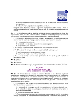 II - o produto for fornecido sem identificação clara do seu fabricante, produtor, construtor
        ou importador;
        III - não conservar adequadamente os produtos perecíveis.
    Parágrafo único - Aquele que efetivar o pagamento ao prejudicado poderá exercer o direito de
    regresso contra os demais responsáveis, segundo sua participação na causação do evento
    danoso.
Art. 14 - O fornecedor de serviços responde, independentemente da existência de culpa, pela
reparação dos danos causados aos consumidores por defeitos relativos à prestação dos serviços,
bem como por informações insuficientes ou inadequadas sobre sua fruição e riscos.
    § 1º - O serviço é defeituoso quando não fornece a segurança que o consumidor dele pode
    esperar, levando-se em consideração as circunstâncias relevantes, entre as quais:
         I - o modo de seu fornecimento;
         II - o resultado e os riscos que razoavelmente dele se esperam;
         III - a época em que foi fornecido.
    § 2º - O serviço não é considerado defeituoso pela adoção de novas técnicas.
    § 3º - O fornecedor de serviços só não será responsabilizado quando provar:
         I - que, tendo prestado o serviço, o defeito inexiste;
         II - a culpa exclusiva do consumidor ou de terceiro.
    § 4º - A responsabilidade pessoal dos profissionais liberais será apurada mediante a
    verificação de culpa.
Art. 15 - (Vetado.)
Art. 16 - (Vetado.)
Art. 17 - Para os efeitos desta Seção, equiparam-se aos consumidores todas as vítimas do evento.

                                      SEÇÃO III
                              DA RESPONSABILIDADE POR
                           VÍCIO DO PRODUTO E DO SERVIÇO
Art. 18 - Os fornecedores de produtos de consumo duráveis ou não duráveis respondem
solidariamente pelos vícios de qualidade ou quantidade que os tornem impróprios ou inadequados
ao consumo a que se destinam ou lhes diminuam o valor, assim como por aqueles decorrentes da
disparidade, com as indicações constantes do recipiente, da embalagem, rotulagem ou mensagem
publicitária, respeitadas as variações decorrentes de sua natureza, podendo o consumidor exigir a
substituição das partes viciadas.
    § 1º - Não sendo o vício sanado no prazo máximo de trinta dias, pode o consumidor exigir,
    alternativamente e à sua escolha:
         I - a substituição do produto por outro da mesma espécie, em perfeitas condições de uso;
         II - a restituição imediata da quantia paga, monetariamente atualizada, sem prejuízo de
         eventuais perdas e danos;
         III - o abatimento proporcional do preço.
    § 2º - Poderão as partes convencionar a redução ou ampliação do prazo previsto no parágrafo
    anterior, não podendo ser inferior a sete nem superior a cento e oitenta dias. Nos contratos de
 