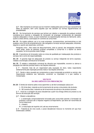 § 2º - São impróprios os serviços que se mostrem inadequados para os fins que razoavelmente
    deles se esperam, bem como aqueles que não atendam as normas regulamentares de
    prestabilidade.
Art. 21 - No fornecimento de serviços que tenham por objetivo a reparação de qualquer produto
considerar-se-á implícita a obrigação do fornecedor de empregar componentes de reposição
originais adequados e novos, ou que mantenham as especificações técnicas do fabricante, salvo,
quanto a estes últimos, autorização em contrário do consumidor.
Art. 22 - Os órgãos públicos, por si ou suas empresas, concessionárias, permissionárias ou sob
qualquer outra forma de empreendimento, são obrigados a fornecer serviços adequados, eficientes,
seguros e, quanto aos essenciais, contínuos.
    Parágrafo único - Nos casos de descumprimento, total ou parcial, das obrigações referidas
    neste artigo, serão as pessoas jurídicas compelidas a cumpri-las e a reparar os danos
    causados, na forma prevista neste Código.
Art. 23 - A ignorância do fornecedor sobre os vícios de qualidade por inadequação dos produtos e
serviços não o exime de responsabilidade.
Art. 24 - A garantia legal de adequação do produto ou serviço independe de termo expresso,
vedada a exoneração contratual do fornecedor.
Art. 25 - É vedada a estipulação contratual de cláusula que impossibilite, exonere ou atenue a
obrigação de indenizar prevista nesta e nas Seções anteriores.
    § 1º - Havendo mais de um responsável pela causação do dano, todos responderão
    solidariamente pela reparação prevista nesta e nas Seções anteriores.
    § 2º - Sendo o dano causado por componente ou peça incorporada ao produto ou serviço, são
    responsáveis solidários seu fabricante, construtor ou importador e o que realizou a
    incorporação.

                                     SEÇÃO IV
                           DA DECADÊNCIA E DA PRESCRIÇÃO
Art. 26 - O direito de reclamar pelos vícios aparentes ou de fácil constatação caduca em:
        I – 30 (trinta dias), tratando-se de fornecimento de serviço e de produto não duráveis;
        II – 90 (noventa dias), tratando-se de fornecimento de serviço e de produto duráveis.
    § 1º - Inicia-se a contagem do prazo decadencial a partir da entrega efetiva do produto ou do
    término da execução dos serviços.
    § 2º - Obstam a decadência:
        I - a reclamação comprovadamente formulada pelo consumidor perante o fornecedor de
        produtos e serviços até a resposta negativa correspondente, que deve ser transmitida de
        forma inequívoca;
        II - (Vetado.)
        III - a instauração de inquérito civil, até seu encerramento.
    § 3º - Tratando-se de vício oculto, o prazo decadencial inicia-se no momento em que ficar
    evidenciado o defeito.
 