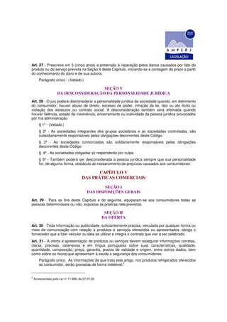 Art. 27 - Prescreve em 5 (cinco anos) a pretensão à reparação pelos danos causados por fato do
produto ou do serviço prevista na Seção II deste Capítulo, iniciando-se a contagem do prazo a partir
do conhecimento do dano e de sua autoria.
       Parágrafo único - (Vetado.)

                                       SEÇÃO V
                     DA DESCONSIDERAÇÃO DA PERSONALIDADE JURÍDICA
Art. 28 - O juiz poderá desconsiderar a personalidade jurídica da sociedade quando, em detrimento
do consumidor, houver abuso de direito, excesso de poder, infração da lei, fato ou ato ilícito ou
violação dos estatutos ou contrato social. A desconsideração também será efetivada quando
houver falência, estado de insolvência, encerramento ou inatividade da pessoa jurídica provocados
por má administração.
       § 1º - (Vetado.)
       § 2º - As sociedades integrantes dos grupos societários e as sociedades controladas, são
       subsidiariamente responsáveis pelas obrigações decorrentes deste Código.
       § 3º - As sociedades consorciadas são solidariamente responsáveis pelas obrigações
       decorrentes deste Código.
       § 4º - As sociedades coligadas só responderão por culpa.
       § 5º - Também poderá ser desconsiderada a pessoa jurídica sempre que sua personalidade
       for, de alguma forma, obstáculo ao ressarcimento de prejuízos causados aos consumidores.

                                              CAPÍTULO V
                                       DAS PRÁTICAS COMERCIAIS

                                                  SEÇÃO I
                                          DAS DISPOSIÇÕES GERAIS
Art. 29 - Para os fins deste Capítulo e do seguinte, equiparam-se aos consumidores todas as
pessoas determináveis ou não, expostas às práticas nele previstas.

                                                    SEÇÃO II
                                                   DA OFERTA
Art. 30 - Toda informação ou publicidade, suficientemente precisa, veiculada por qualquer forma ou
meio de comunicação com relação a produtos e serviços oferecidos ou apresentados, obriga o
fornecedor que a fizer veicular ou dela se utilizar e integra o contrato que vier a ser celebrado.
Art. 31 - A oferta e apresentação de produtos ou serviços devem assegurar informações corretas,
claras, precisas, ostensivas e em língua portuguesa sobre suas características, qualidade,
quantidade, composição, preço, garantia, prazos de validade e origem, entre outros dados, bem
como sobre os riscos que apresentam à saúde e segurança dos consumidores.
       Parágrafo único. As informações de que trata este artigo, nos produtos refrigerados oferecidos
                                                        2
       ao consumidor, serão gravadas de forma indelével.


2
    Acrescentado pela Lei nº 11.989, de 27.07.09
 