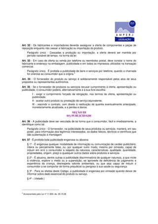 Art. 32 - Os fabricantes e importadores deverão assegurar a oferta de componentes e peças de
reposição enquanto não cessar a fabricação ou importação do produto.
       Parágrafo único - Cessadas a produção ou importação, a oferta deverá ser mantida por
       período razoável de tempo, na forma da lei.
Art. 33 - Em caso de oferta ou venda por telefone ou reembolso postal, deve constar o nome do
fabricante e endereço na embalagem, publicidade e em todos os impressos utilizados na transação
comercial.
       Parágrafo único. É proibida a publicidade de bens e serviços por telefone, quando a chamada
                                               3
       for onerosa ao consumidor que a origina.
Art. 34 - O fornecedor do produto ou serviço é solidariamente responsável pelos atos de seus
prepostos ou representantes autônomos.
Art. 35 - Se o fornecedor de produtos ou serviços recusar cumprimento à oferta, apresentação ou
publicidade, o consumidor poderá, alternativamente e à sua livre escolha:
             I - exigir o cumprimento forçado da obrigação, nos termos da oferta, apresentação ou
             publicidade;
             II - aceitar outro produto ou prestação de serviço equivalente;
             III - rescindir o contrato, com direito à restituição de quantia eventualmente antecipada,
             monetariamente atualizada, e a perdas e danos.

                                                      SEÇÃO III
                                                   DA PUBLICIDADE
Art. 36 - A publicidade deve ser veiculada de tal forma que o consumidor, fácil e imediatamente, a
identifique como tal.
       Parágrafo único - O fornecedor, na publicidade de seus produtos ou serviços, manterá, em seu
       poder, para informação dos legítimos interessados, os dados fáticos, técnicos e científicos que
       dão sustentação à mensagem.
Art. 37 - É proibida toda publicidade enganosa ou abusiva.
       § 1º - É enganosa qualquer modalidade de informação ou comunicação de caráter publicitário,
       inteira ou parcialmente falsa, ou, por qualquer outro modo, mesmo por omissão, capaz de
       induzir em erro o consumidor a respeito da natureza, características, qualidade, quantidade,
       propriedades, origem, preço e quaisquer outros dados sobre produtos e serviços.
       § 2º - É abusiva, dentre outras a publicidade discriminatória de qualquer natureza, a que incite
       à violência, explore o medo ou a superstição, se aproveite da deficiência de julgamento e
       experiência da criança, desrespeita valores ambientais, ou que seja capaz de induzir o
       consumidor a se comportar de forma prejudicial ou perigosa à sua saúde ou segurança.
       § 3º - Para os efeitos deste Código, a publicidade é enganosa por omissão quando deixar de
       informar sobre dado essencial do produto ou serviço.
       § 4º - (Vetado.)




3
    Acrescentado pela Lei nº 11.800, de 29.10.08
 