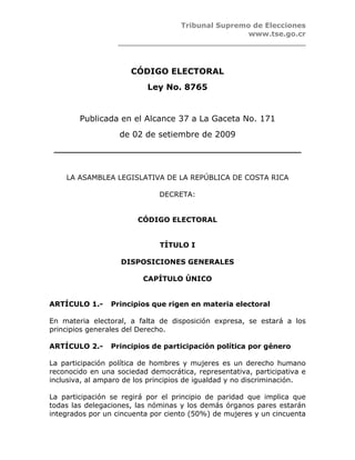 Tribunal Supremo de Elecciones
                                               www.tse.go.cr
                  ______________________________________



                      CÓDIGO ELECTORAL
                           Ley No. 8765


        Publicada en el Alcance 37 a La Gaceta No. 171
                   de 02 de setiembre de 2009
 __________________________________________________



    LA ASAMBLEA LEGISLATIVA DE LA REPÚBLICA DE COSTA RICA

                              DECRETA:


                        CÓDIGO ELECTORAL


                              TÍTULO I

                   DISPOSICIONES GENERALES

                         CAPÍTULO ÚNICO


ARTÍCULO 1.-     Principios que rigen en materia electoral

En materia electoral, a falta de disposición expresa, se estará a los
principios generales del Derecho.

ARTÍCULO 2.-     Principios de participación política por género

La participación política de hombres y mujeres es un derecho humano
reconocido en una sociedad democrática, representativa, participativa e
inclusiva, al amparo de los principios de igualdad y no discriminación.

La participación se regirá por el principio de paridad que implica que
todas las delegaciones, las nóminas y los demás órganos pares estarán
integrados por un cincuenta por ciento (50%) de mujeres y un cincuenta
 