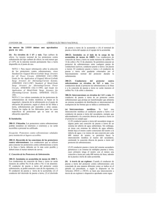 COVENIN 200 CÓDIGO ELÉCTRICO NACIONAL
de menos de 1000V deben ser aprobados
para su uso.
(b) En circuitos de 1 kV y más. Tipo carburo de
silicio. La tensión nominal de los protectores contra
sobretensión del tipo carburo de silicio, no será menor que
el 125% de la máxima tensión permanente fase a tierra
disponible en el punto de uso.
NOTA 1: Para mayor información sobre la selección
de los protectores contra sobretensiones, véase
Standard for Gapped Silicon-Carbide Surge Arresters
for AC Power Circuits, ANSI/IEEE C62.1-1989;
Guide for the Application of Gapped Silicon-Carbide
Surge Arresters for Alternating-Current Systems,
ANSI/IEEE C62.2-1987; Standard of Metal-Oxide
Surge Arresters for Alternating-Current Power
Circuits, ANSI/IEEE C62.11-1993; and Guide for
Application of Metal-Oxide Surge Arresters for
Alternating-Current Systems, ANSI/IEEE C62.22-
1991.
NOTA 2: Los valores nominales de los protectores de
sobretensiones de óxidos metálicos se basan en la
magnitud y duración de la sobretensión en el punto de
ubicación del protector, según el efecto de las fallas a
tierra, sobretensiones por maniobra y otras causas.
Véanse las reglas de los fabricantes para los casos
específicos de protectores que se usan en una
ubicación especifica.
B. Instalación.
280-11. Ubicación. Los protectores contra sobretensiones
podrán instalarse en interiores o exteriores y no serán
accesibles a personal no calificado.
Excepción: Protectores contra sobretensiones señalados
para instalación en lugares accesibles.
280-12. Recorrido de las conexiones de los protectores
contra sobretensiones. Los conductores que se utilicen
para conectar los protectores contra sobretensiones a tierra
a la línea o barra, deberán ser lo más corto posible y
deberá tener el menor número de curvas.
C. Conexión de los Protectores de Sobretensión.
280-21. Instalados en acometidas de menos de 1000 V.
Los conductores de conexión de línea y tierra no serán
menores de calibre No.14 de cobre o No 12 de aluminio.
El conductor de puesta a tierra del protector contra
sobretensión, se podrá conectar a uno de los siguientes: (1)
El conductor de puesta a tierra de la acometida; (2) el
conductor del electrodo de puesta a tierra; (3) el electrodo
de puesta a tierra de la acometida o (4) el terminal de
puesta a tierra del equipo en el equipo de la acometida.
280-22. Instalados en el lado de la carga de las
acometidas de menos de 1000V. Los conductores de
conexión de línea y tierra no serán menores de calibre No
14 de cobre o No 12 de aluminio. Se permitirá conectar un
protector de sobretensiones entre cualquier pareja de
conductores (activos, conductor puesto a tierra y de puesta
a tierra). El conductor puesto a tierra y el conductor de
puesta a tierra sólo quedarán conectados por el
funcionamiento normal del protector durante la
sobretensión.
280-23. Conductores del protector contra
sobretensiones en circuitos de 1kV o más. Los
conductores desde el protector de sobretensiones a la línea
o a la conexión de puesta a tierra no serán menores al
calibre No. 6 de cobre o aluminio.
280-24. Interconexiones en circuitos de 1 kV o más. El
conductor de puesta a tierra de un protector contra
sobretensiones que proteja un transformador que alimenta
un sistema secundario de distribución se interconectará de
cualquiera de las formas que se indica a continuación.
(a) Interconexiones metálicas. Se hará una
interconexión metálica al conductor puesto a tierra o al
conductor de puesta a tierra del secundario, siempre que
adicionalmente a la conexión directa de puesta a tierra en
el protector se cumpla que:
(1) El conductor puesto a tierra del secundario tenga en
alguna parte una conexión de puesta a tierra de un
sistema de tubería de agua subterránea. Sin embargo,
en áreas con sistemas de tubería de agua urbanos,
donde haya al menos cuatro conexiones del neutro a la
tubería de agua y no menos de una conexión por cada
400 metros de neutro, se permitirá hacer la
interconexión metálica al neutro del secundario,
omitiendo la conexión directa de puesta a tierra del
protector de sobretensiones.
(2) El conductor puesto a tierra del sistema secundario
pertenezca a un sistema de múltiples puestas a tierra,
cuyo primario tenga el neutro con al menos una
conexión a tierra por cada 400 metros de línea, además
de la puesta a tierra de cada acometida.
(b) A través de un explosor. Cuando el conductor de
puesta a tierra del protector contra sobretensiones esté
conectado de una manera diferente como se indica en el
párrafo (a) precedente, o según lo dispuesto en los
Artículos 250-81 y 250-83, se hará una interconexión a
través de un explosor o dispositivo aprobado como sigue:
 
