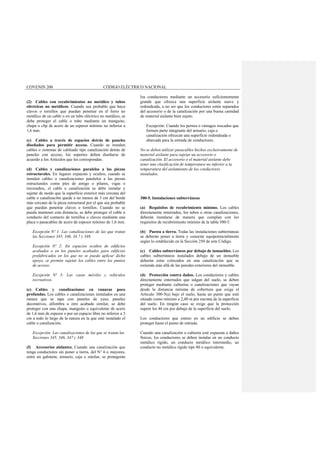 COVENIN 200 CÓDIGO ELÉCTRICO NACIONAL
(2) Cables con recubrimientos no metálico y tubos
eléctricos no metálicos. Cuando sea probable que haya
clavos o tornillos que puedan penetrar en el forro no
metálico de un cable o en un tubo eléctrico no metálico, se
debe proteger el cable o tubo mediante un manguito,
chapa o clip de acero de un espesor mínimo no inferior a
1,6 mm.
(c) Cables a través de espacios detrás de paneles
diseñados para permitir acceso. Cuando se instalen
cables o sistemas de cableado tipo canalización detrás de
paneles con acceso, los soportes deben diseñarse de
acuerdo a los Artículos que les correspondan.
(d) Cables y canalizaciones paralelos a las piezas
estructurales. En lugares expuesto y ocultos, cuando se
instalen cables o canalizaciones paralelos a las piezas
estructurales como pies de amigo o pilares, vigas o
travesaños, el cable o canalización se debe instalar y
sujetar de modo que la superficie exterior más cercana del
cable o canalizaci6n quede a no menos de 3 cm del borde
más cercano de la pieza estructural por el que sea probable
que puedan penetrar clavos o tornillos. Cuando no se
pueda mantener esta distancia, se debe proteger el cable o
conducto del contacto de tornillos o clavos mediante una
placa o pasacables de acero de espesor mínimo de 1,6 mm.
Excepción Nº 1: Las canalizaciones de las que tratan
las Secciones 345, 346, 34 7 y 348.
Excepción Nº 2: En espacios ocultos de edificios
acabados o en los paneles acabados para edificios
prefabricados en los que no se pueda aplicar dicho
apoyo, se permite sujetar los cables entre los puntos
de acceso.
Excepción Nº 3: Las casas móviles y vehículos
recreativos.
(e) Cables y canalizaciones en ranuras poco
profundas. Los cables o canalizaciones instalados en una
ranura que se tape con paneles de yeso, paneles
decorativos, alfombra u otro acabado similar, se debe
proteger con una chapa, manguito o equivalente de acero
de 1,6 mm de espesor o por un espacio libre no inferior a 3
cm a todo lo largo de la ranura en la que esté instalado el
cable o canalización.
Excepción: Las canalizaciones de las que se tratan las
Secciones 345, 346, 347 y 348.
(f) Accesorios aislantes. Cuando una canalización que
tenga conductores sin poner a tierra, del Nº 4 o mayores,
entre un gabinete, armario, caja o similar, se protegerán
los conductores mediante un accesorio suficientemente
grande que ofrezca una superficie aislante suave y
redondeada, a no ser que los conductores estén separados
del accesorio o de la canalización por una buena cantidad
de material aislante bien sujeto.
Excepción: Cuando los pernos o vástagos roscados que
formen parte integrante del armario, caja o
canalización ofrezcan una superficie redondeada o
abarcada para la entrada de conductores.
No se deben utilizar pasacables hechos exclusivamente de
material aislante para sujetar un accesorio o
canalización. El accesorio o el material aislante debe
tener una clasificación de temperatura no inferior a la
temperatura del aislamiento de los conductores
instalados.
300-5. Instalaciones subterráneas
(a) Requisitos de recubrimiento mínimo. Los cables
directamente enterrados, los tubos u otras canalizaciones,
deberán instalarse de manera que cumplan con los
requisitos de recubrimiento mínimo de la tabla 300-5.
(b) Puesta a tierra. Todas las instalaciones subterráneas
se deberán poner a tierra y conectar equipotencialmente
según lo establecido en la Sección 250 de este Código.
(c) Cables subterráneos por debajo de inmuebles. Los
cables subterráneos instalados debajo de un inmueble
deberán estar colocados en una canalización que se
extienda más allá de las paredes exteriores del inmueble.
(d) Protección contra daños. Los conductores y cables
directamente enterrados que salgan del suelo, se deben
proteger mediante cubiertas o canalizaciones que vayan
desde la distancia mínima de cobertura que exige el
Articulo 300-5(a) bajo el suelo, hasta un punto que esté
situado como mínimo a 2,40 m por encima de la superficie
del suelo. En ningún caso se exige que la protección
supere los 46 cm por debajo de la superficie del suelo.
Los conductores que entren en un edificio se deben
proteger hasta el punto de entrada.
Cuando una canalización o cubierta esté expuesta a daños
físicos, los conductores se deben instalar en un conducto
metálico rígido, un conducto metálico intermedio, un
conducto no metálico rígido tipo 80 o equivalente.
 